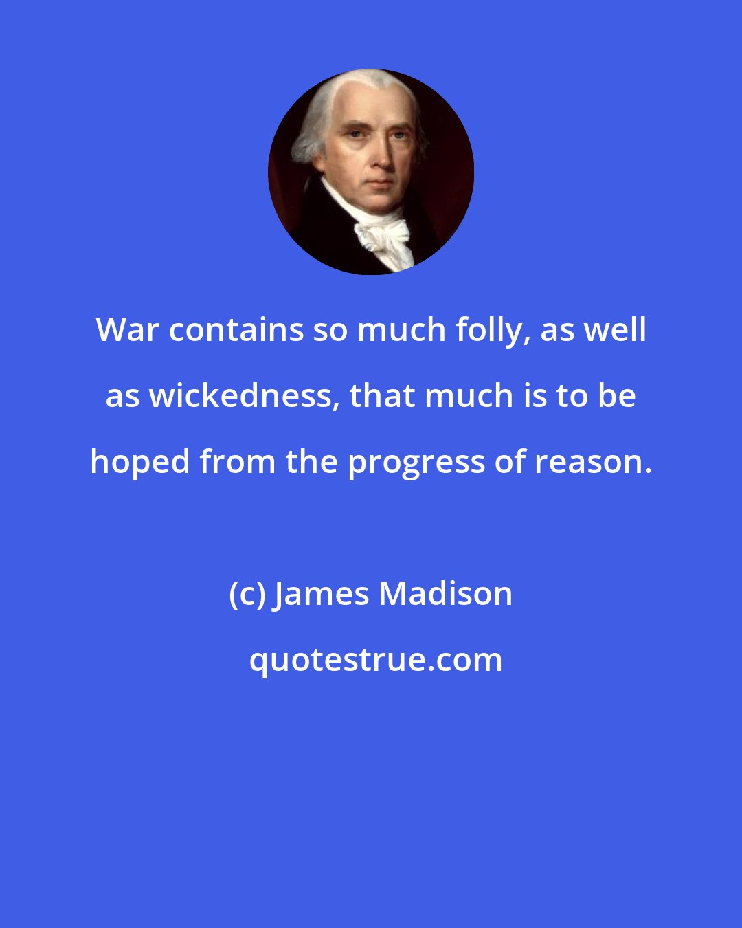 James Madison: War contains so much folly, as well as wickedness, that much is to be hoped from the progress of reason.