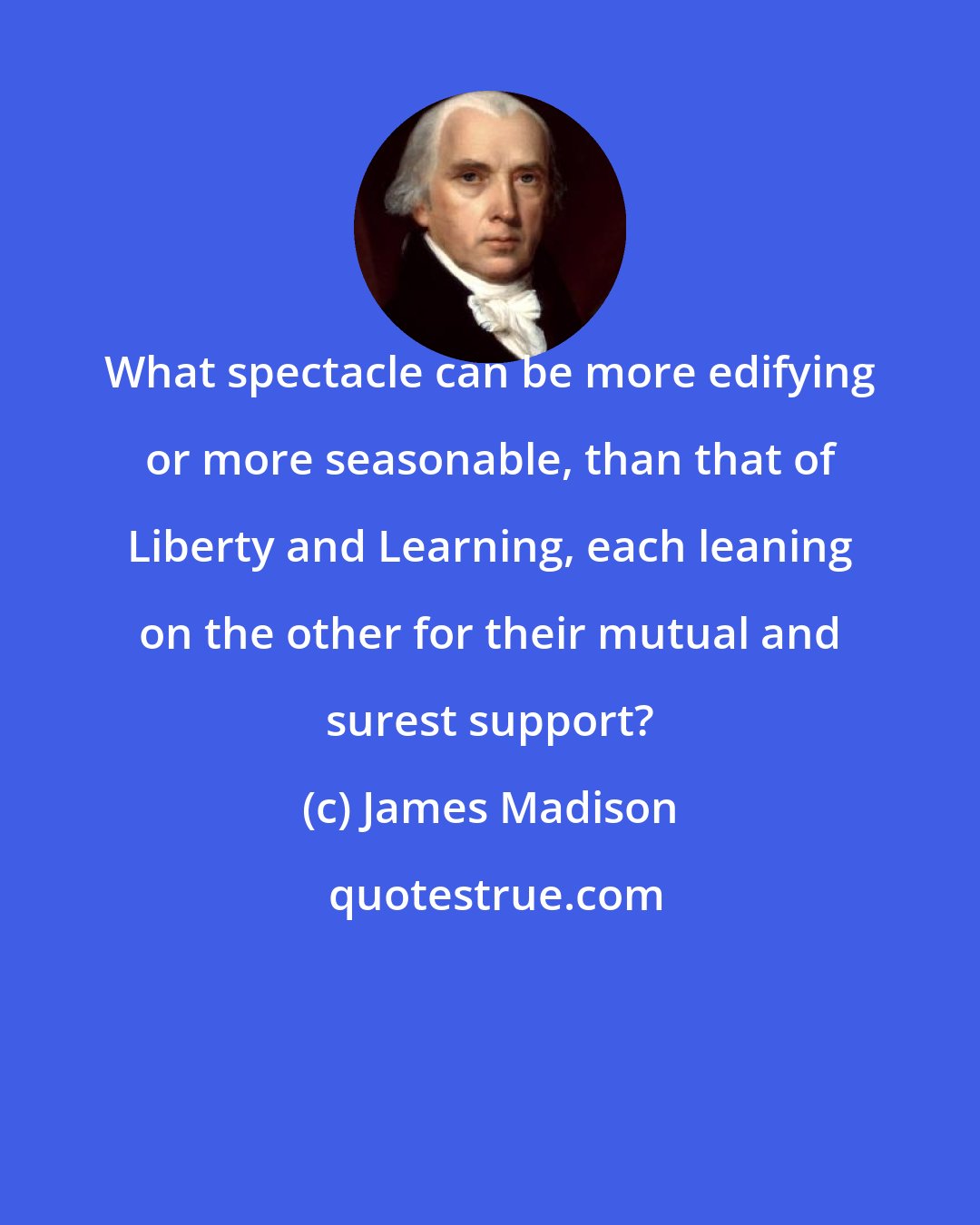 James Madison: What spectacle can be more edifying or more seasonable, than that of Liberty and Learning, each leaning on the other for their mutual and surest support?