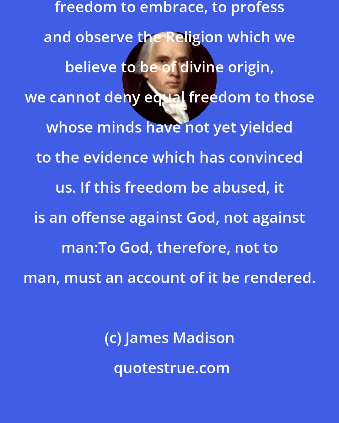 James Madison: Whilst we assert for ourselves a freedom to embrace, to profess and observe the Religion which we believe to be of divine origin, we cannot deny equal freedom to those whose minds have not yet yielded to the evidence which has convinced us. If this freedom be abused, it is an offense against God, not against man:To God, therefore, not to man, must an account of it be rendered.