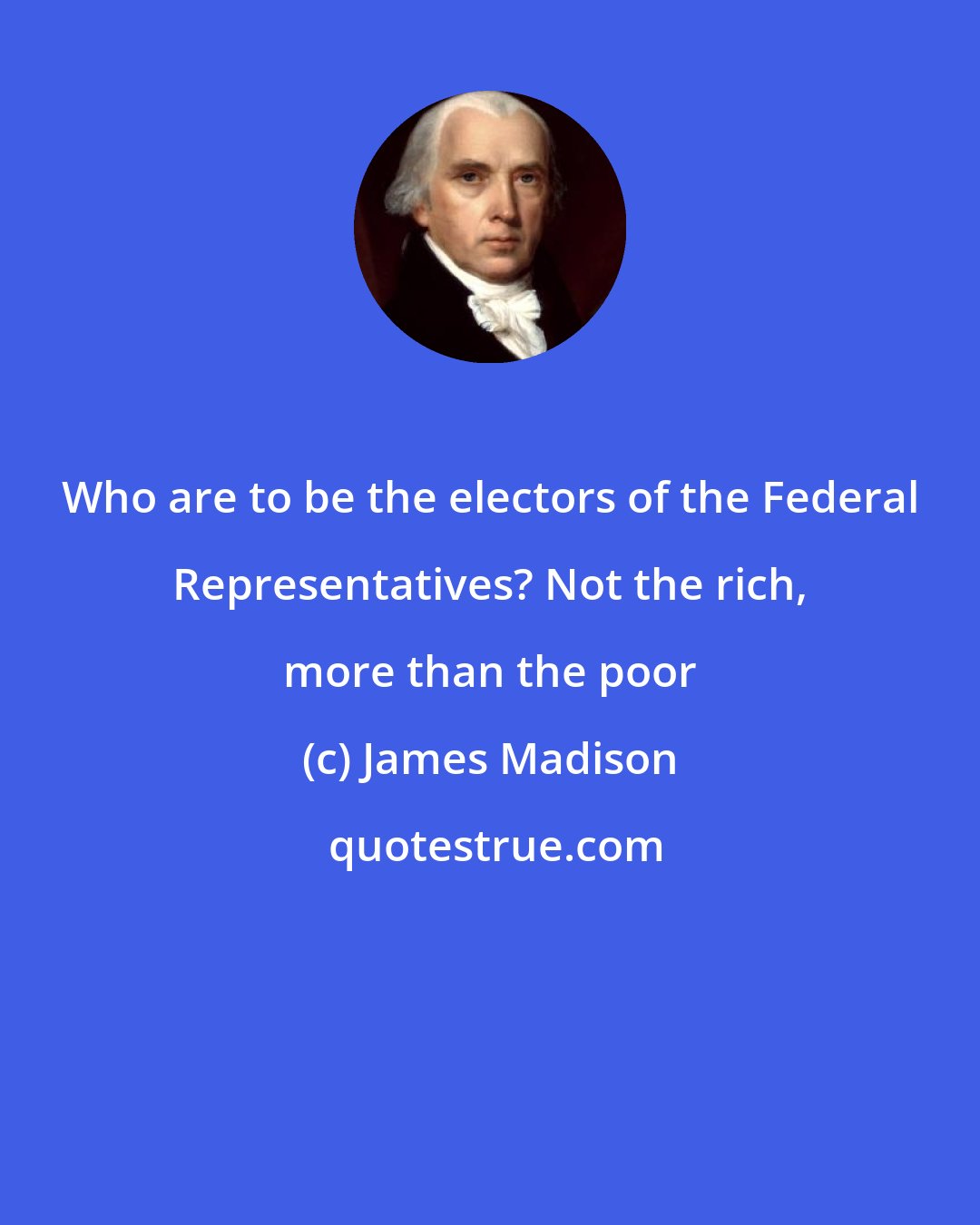 James Madison: Who are to be the electors of the Federal Representatives? Not the rich, more than the poor