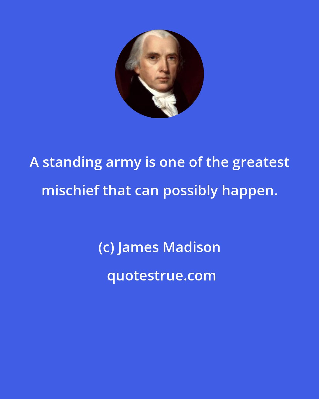 James Madison: A standing army is one of the greatest mischief that can possibly happen.