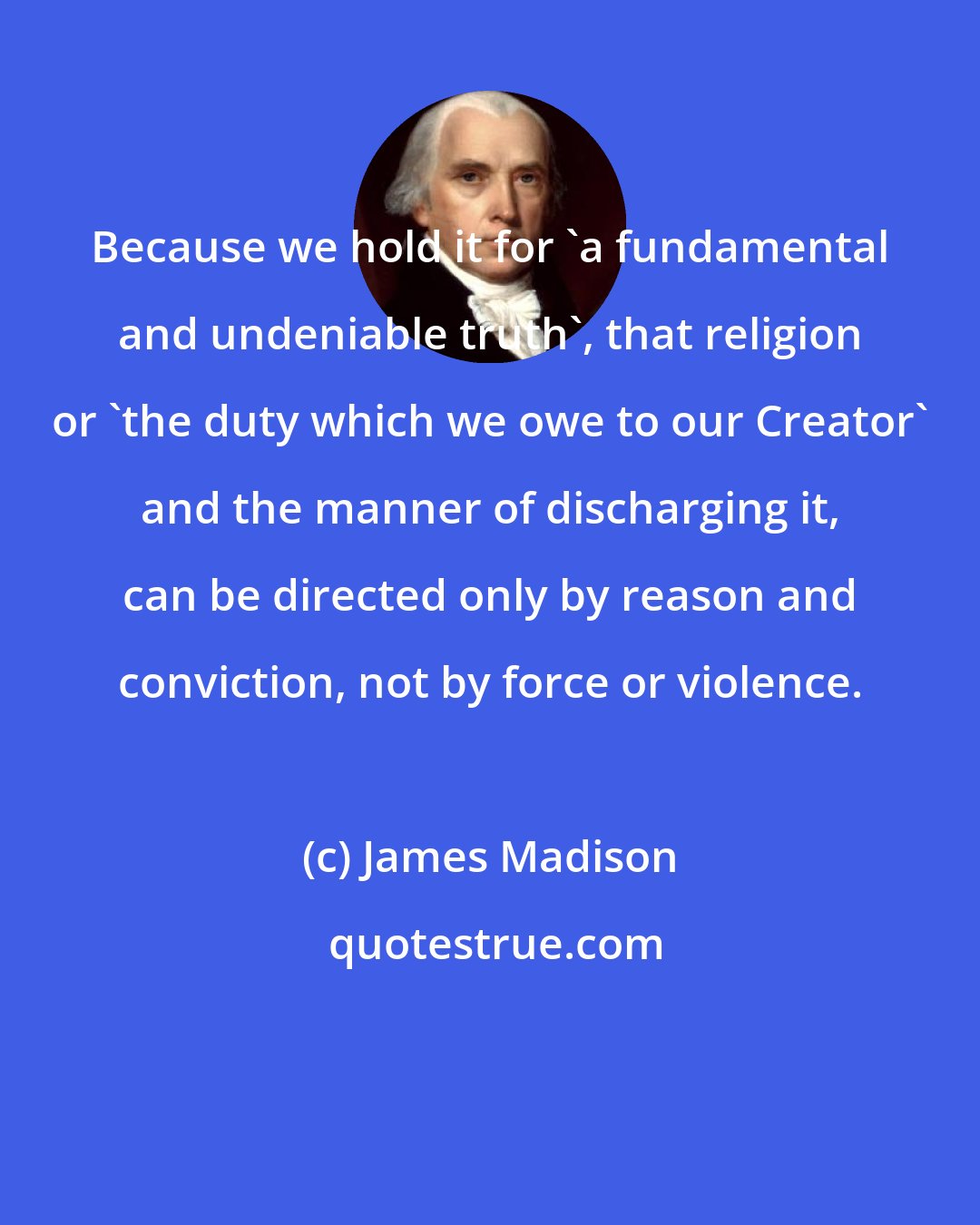 James Madison: Because we hold it for 'a fundamental and undeniable truth', that religion or 'the duty which we owe to our Creator' and the manner of discharging it, can be directed only by reason and conviction, not by force or violence.