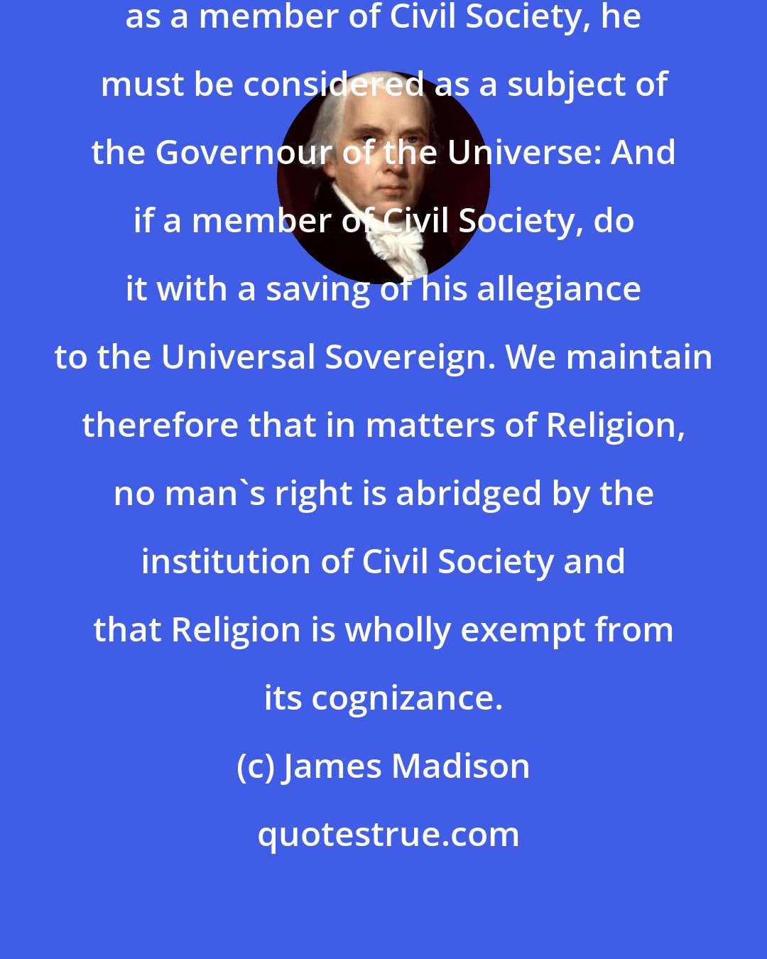 James Madison: Before any man can be considered as a member of Civil Society, he must be considered as a subject of the Governour of the Universe: And if a member of Civil Society, do it with a saving of his allegiance to the Universal Sovereign. We maintain therefore that in matters of Religion, no man's right is abridged by the institution of Civil Society and that Religion is wholly exempt from its cognizance.