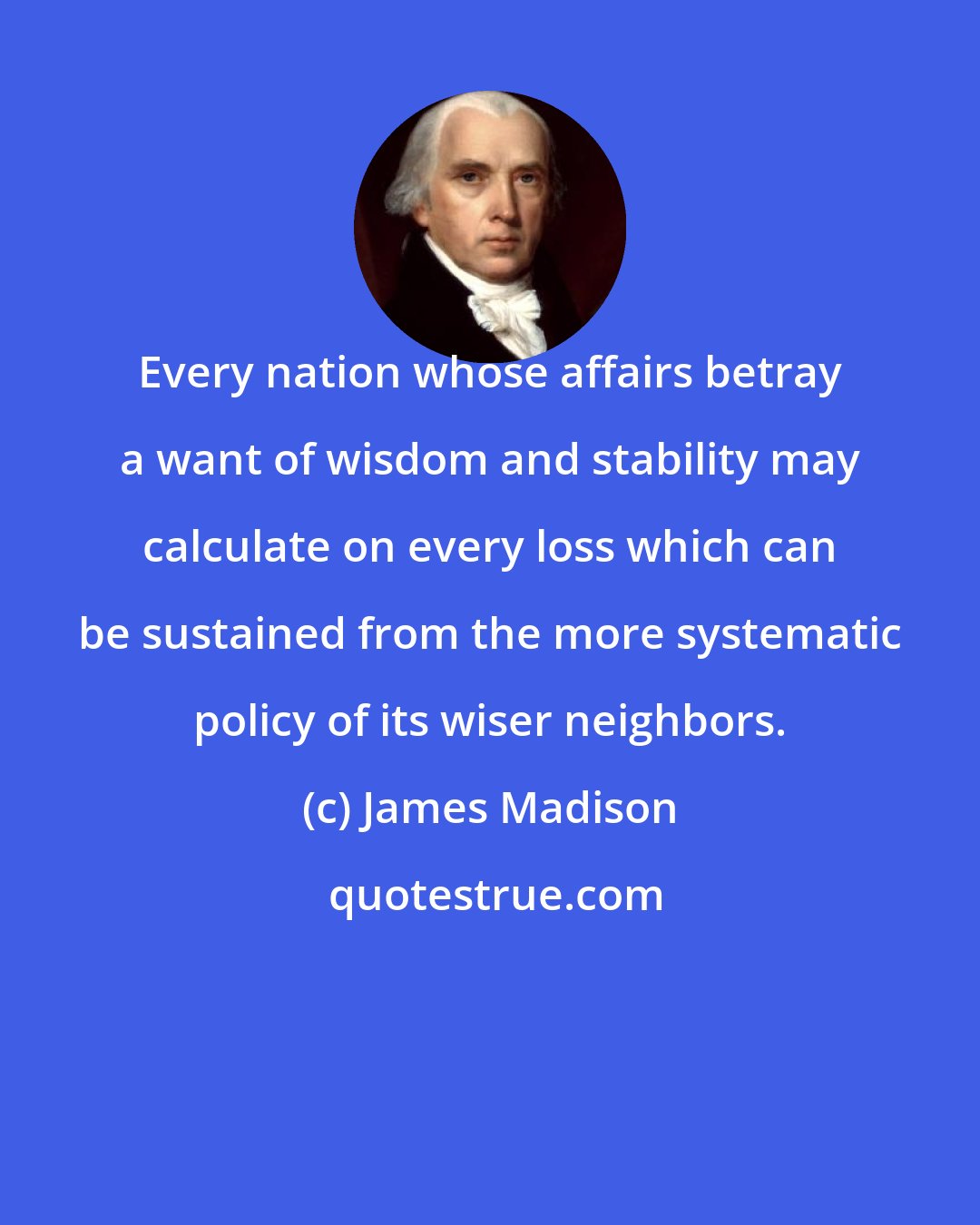 James Madison: Every nation whose affairs betray a want of wisdom and stability may calculate on every loss which can be sustained from the more systematic policy of its wiser neighbors.