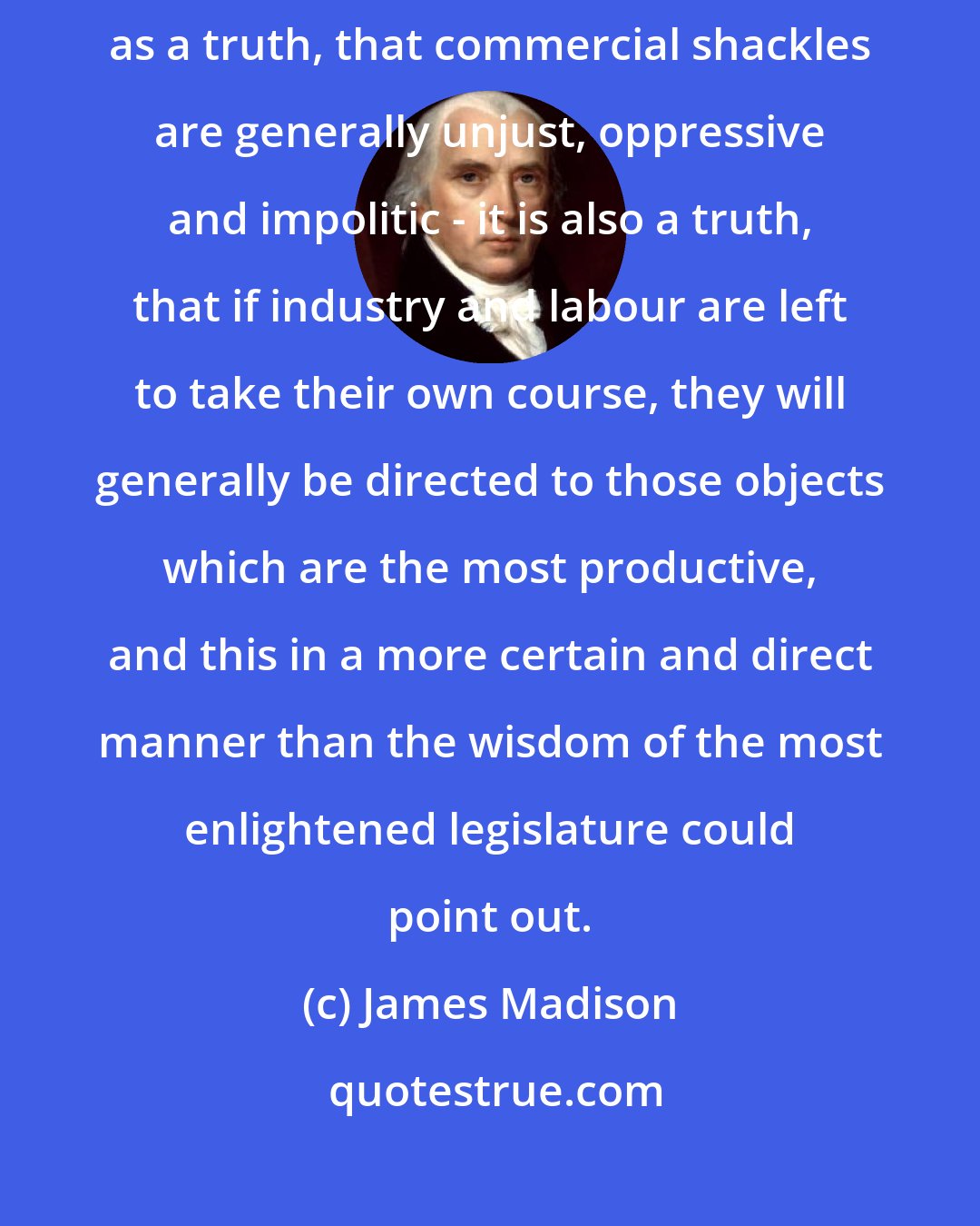 James Madison: I own myself the friend to a very free system of commerce, and hold it as a truth, that commercial shackles are generally unjust, oppressive and impolitic - it is also a truth, that if industry and labour are left to take their own course, they will generally be directed to those objects which are the most productive, and this in a more certain and direct manner than the wisdom of the most enlightened legislature could point out.