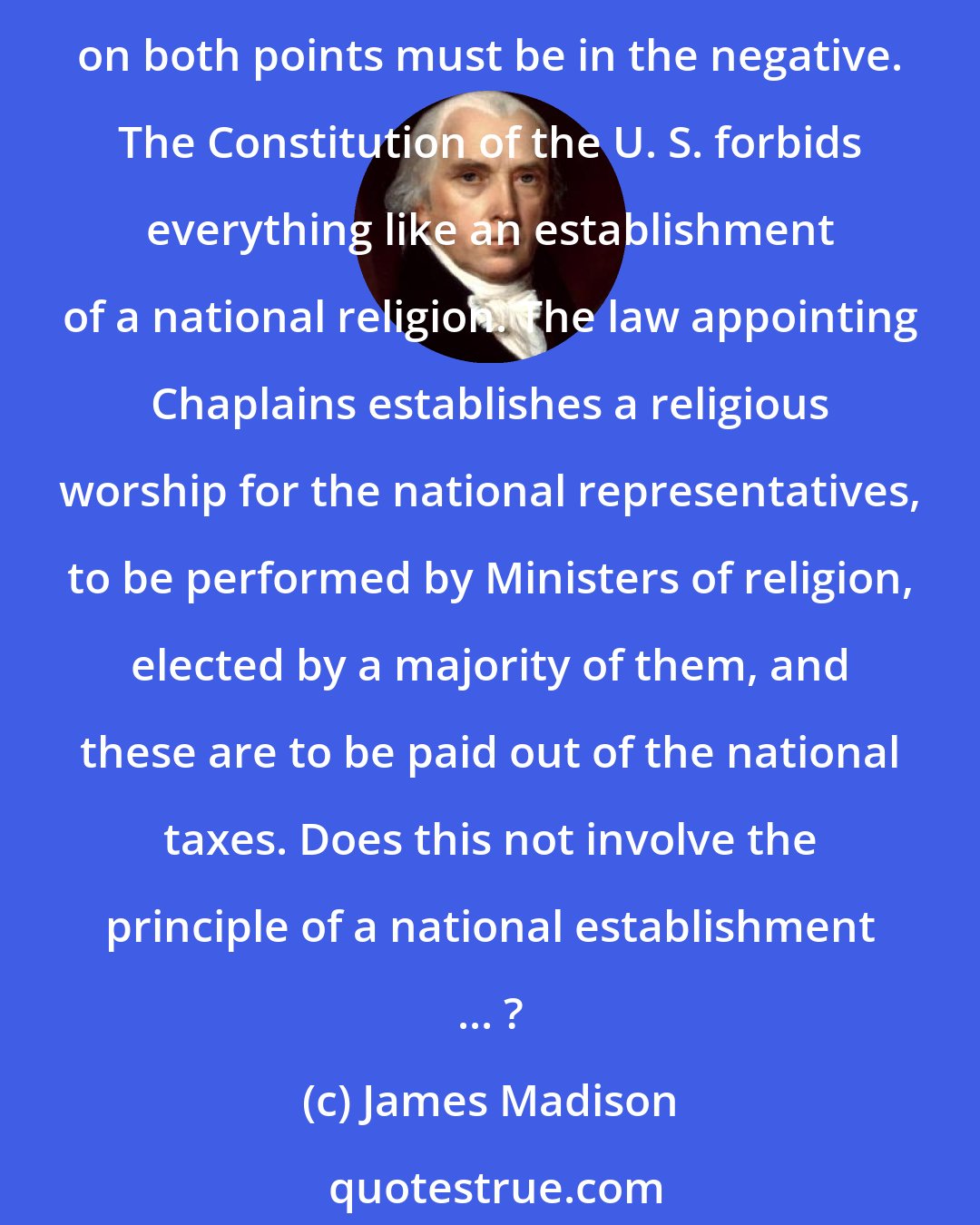 James Madison: Is the appointment of Chaplains to the two Houses of Congress consistent with the Constitution, and with the pure principle of religious freedom? In strictness the answer on both points must be in the negative. The Constitution of the U. S. forbids everything like an establishment of a national religion. The law appointing Chaplains establishes a religious worship for the national representatives, to be performed by Ministers of religion, elected by a majority of them, and these are to be paid out of the national taxes. Does this not involve the principle of a national establishment ... ?