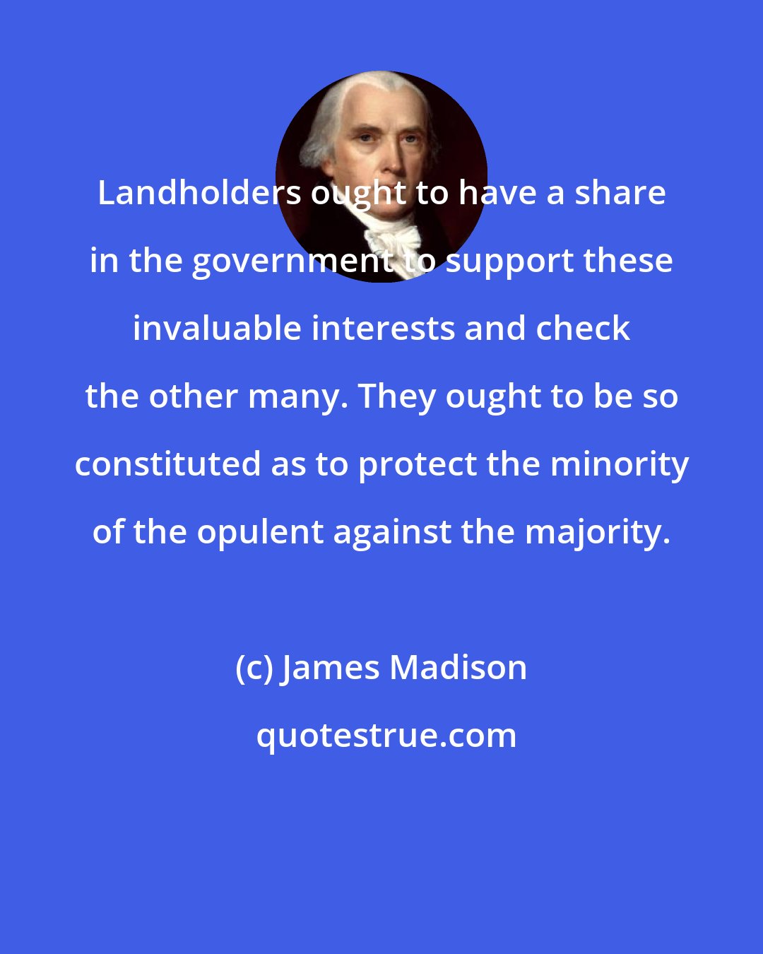 James Madison: Landholders ought to have a share in the government to support these invaluable interests and check the other many. They ought to be so constituted as to protect the minority of the opulent against the majority.