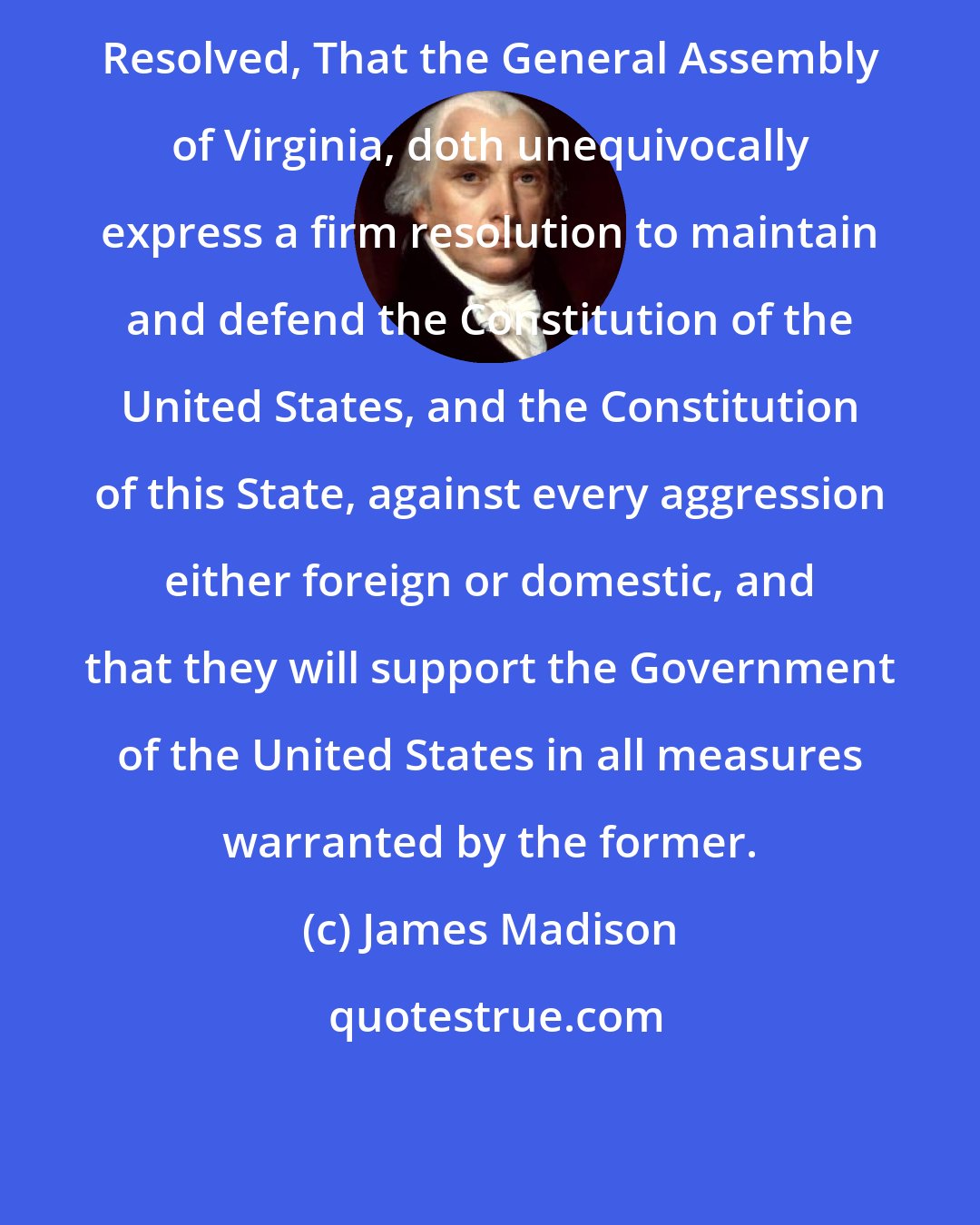 James Madison: Resolved, That the General Assembly of Virginia, doth unequivocally express a firm resolution to maintain and defend the Constitution of the United States, and the Constitution of this State, against every aggression either foreign or domestic, and that they will support the Government of the United States in all measures warranted by the former.