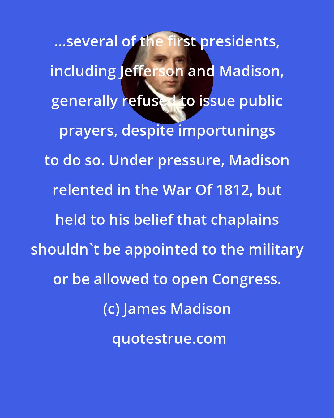 James Madison: ...several of the first presidents, including Jefferson and Madison, generally refused to issue public prayers, despite importunings to do so. Under pressure, Madison relented in the War Of 1812, but held to his belief that chaplains shouldn't be appointed to the military or be allowed to open Congress.