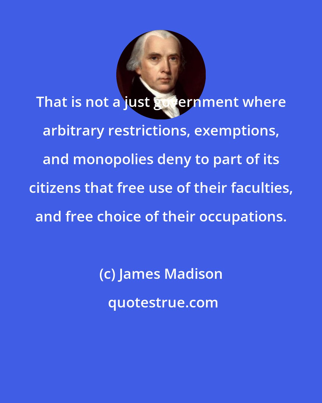 James Madison: That is not a just government where arbitrary restrictions, exemptions, and monopolies deny to part of its citizens that free use of their faculties, and free choice of their occupations.