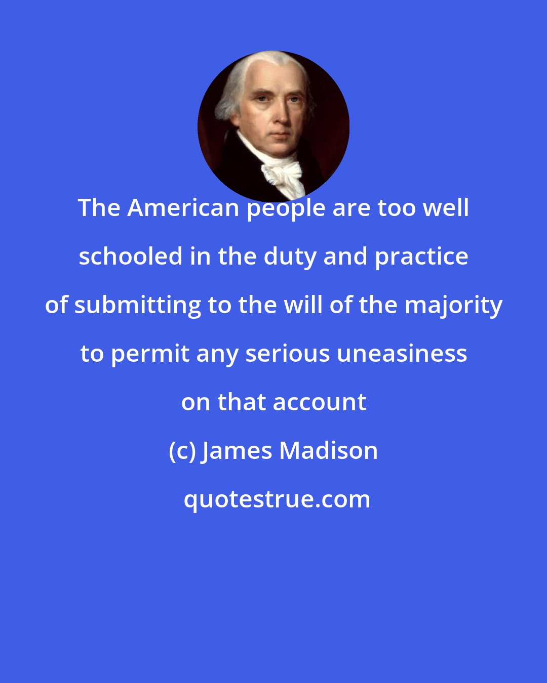 James Madison: The American people are too well schooled in the duty and practice of submitting to the will of the majority to permit any serious uneasiness on that account