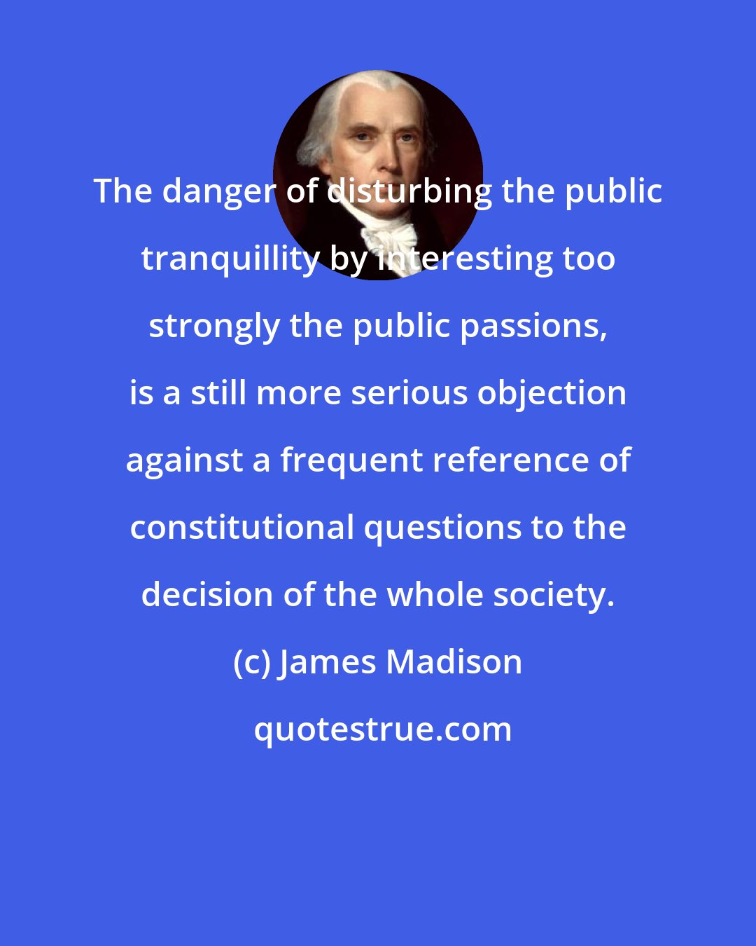 James Madison: The danger of disturbing the public tranquillity by interesting too strongly the public passions, is a still more serious objection against a frequent reference of constitutional questions to the decision of the whole society.