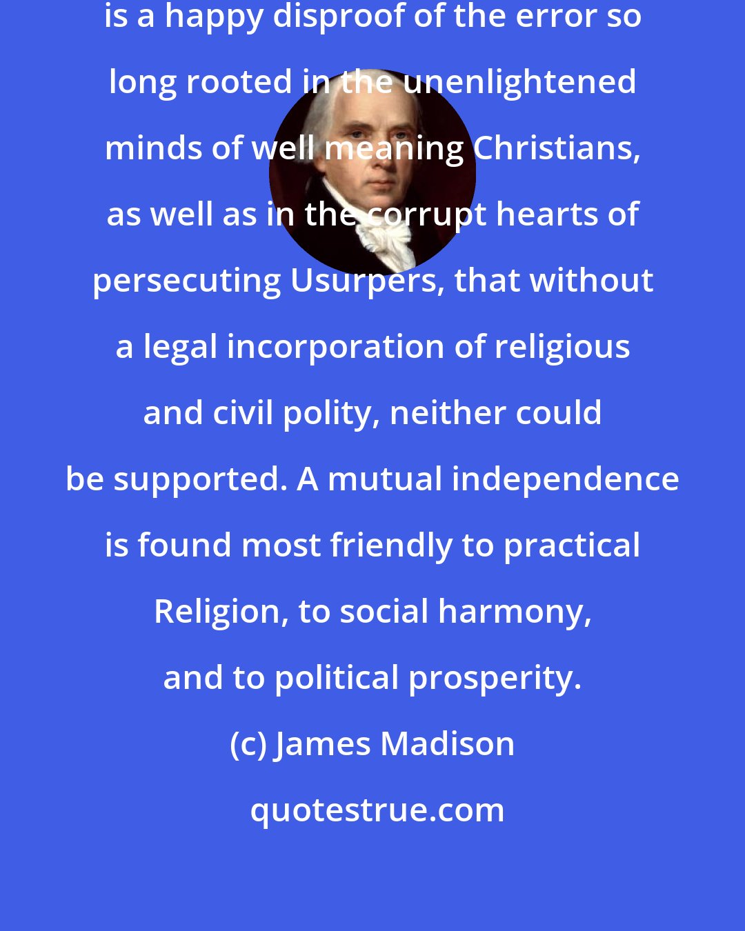 James Madison: The experience of the United States is a happy disproof of the error so long rooted in the unenlightened minds of well meaning Christians, as well as in the corrupt hearts of persecuting Usurpers, that without a legal incorporation of religious and civil polity, neither could be supported. A mutual independence is found most friendly to practical Religion, to social harmony, and to political prosperity.