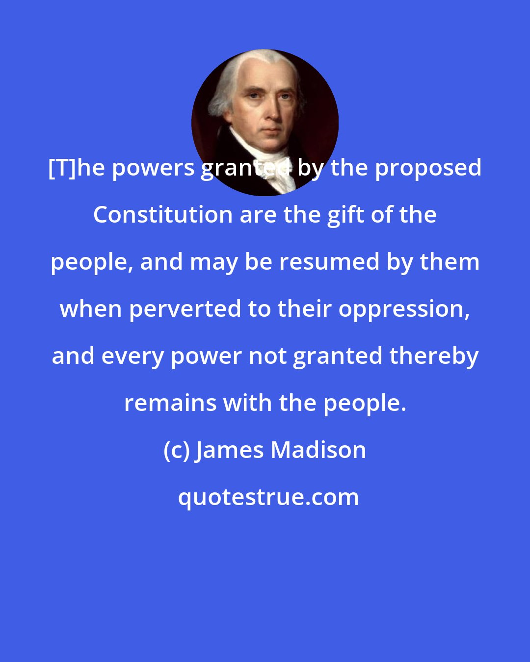 James Madison: [T]he powers granted by the proposed Constitution are the gift of the people, and may be resumed by them when perverted to their oppression, and every power not granted thereby remains with the people.