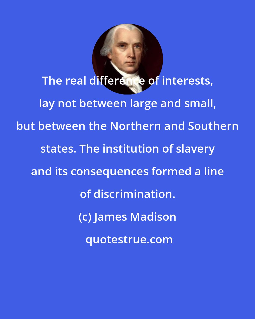 James Madison: The real difference of interests, lay not between large and small, but between the Northern and Southern states. The institution of slavery and its consequences formed a line of discrimination.