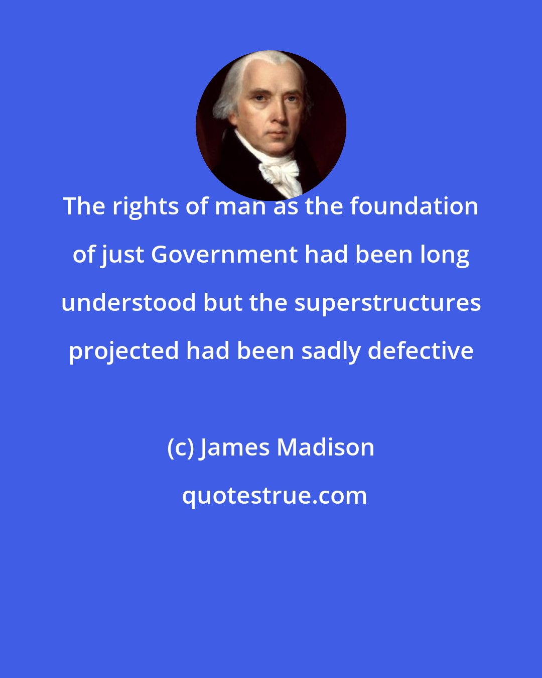 James Madison: The rights of man as the foundation of just Government had been long understood but the superstructures projected had been sadly defective