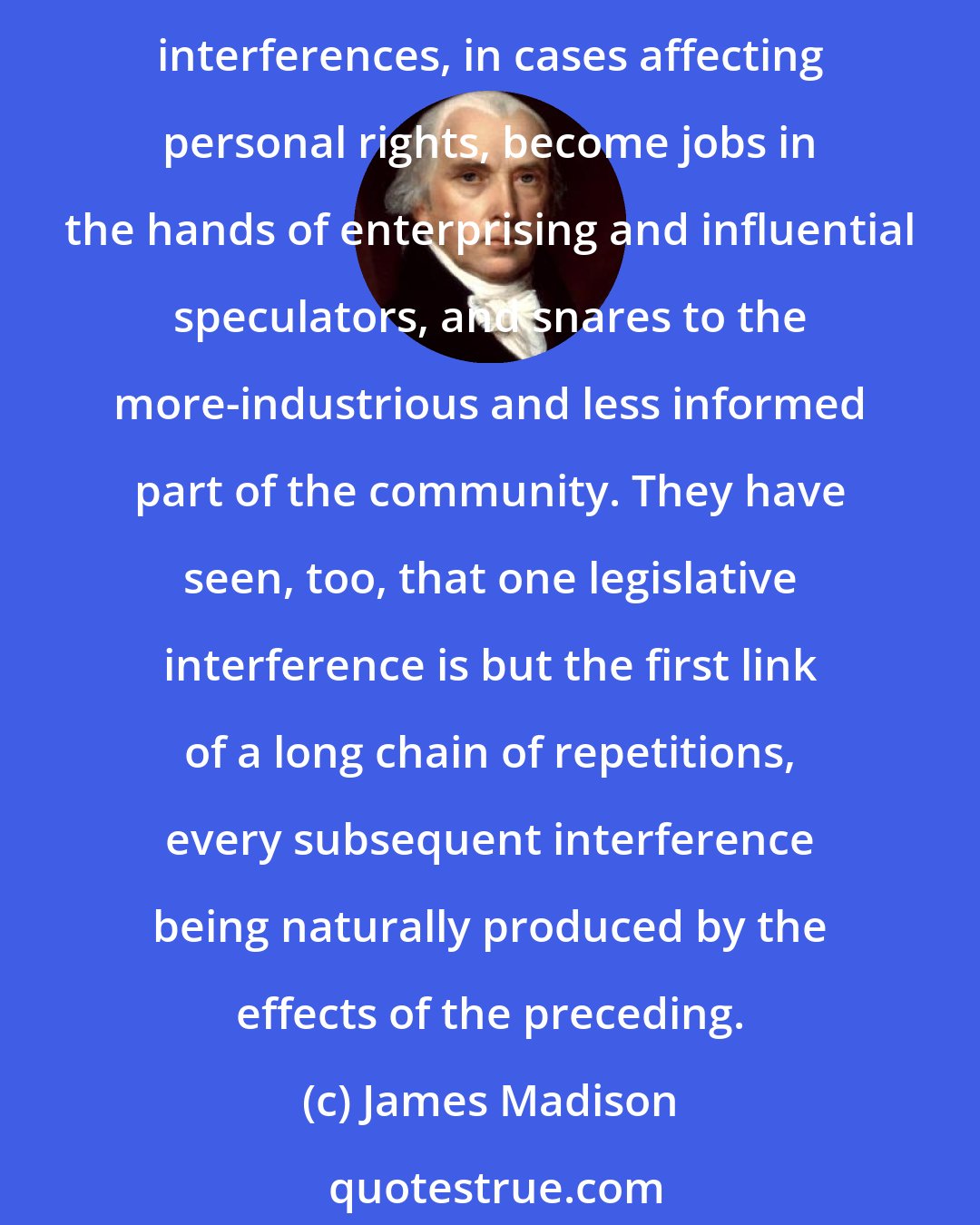 James Madison: The sober people of America are weary of the fluctuating policy which has directed the public councils. They have seen with regret and indignation that sudden changes and legislative interferences, in cases affecting personal rights, become jobs in the hands of enterprising and influential speculators, and snares to the more-industrious and less informed part of the community. They have seen, too, that one legislative interference is but the first link of a long chain of repetitions, every subsequent interference being naturally produced by the effects of the preceding.