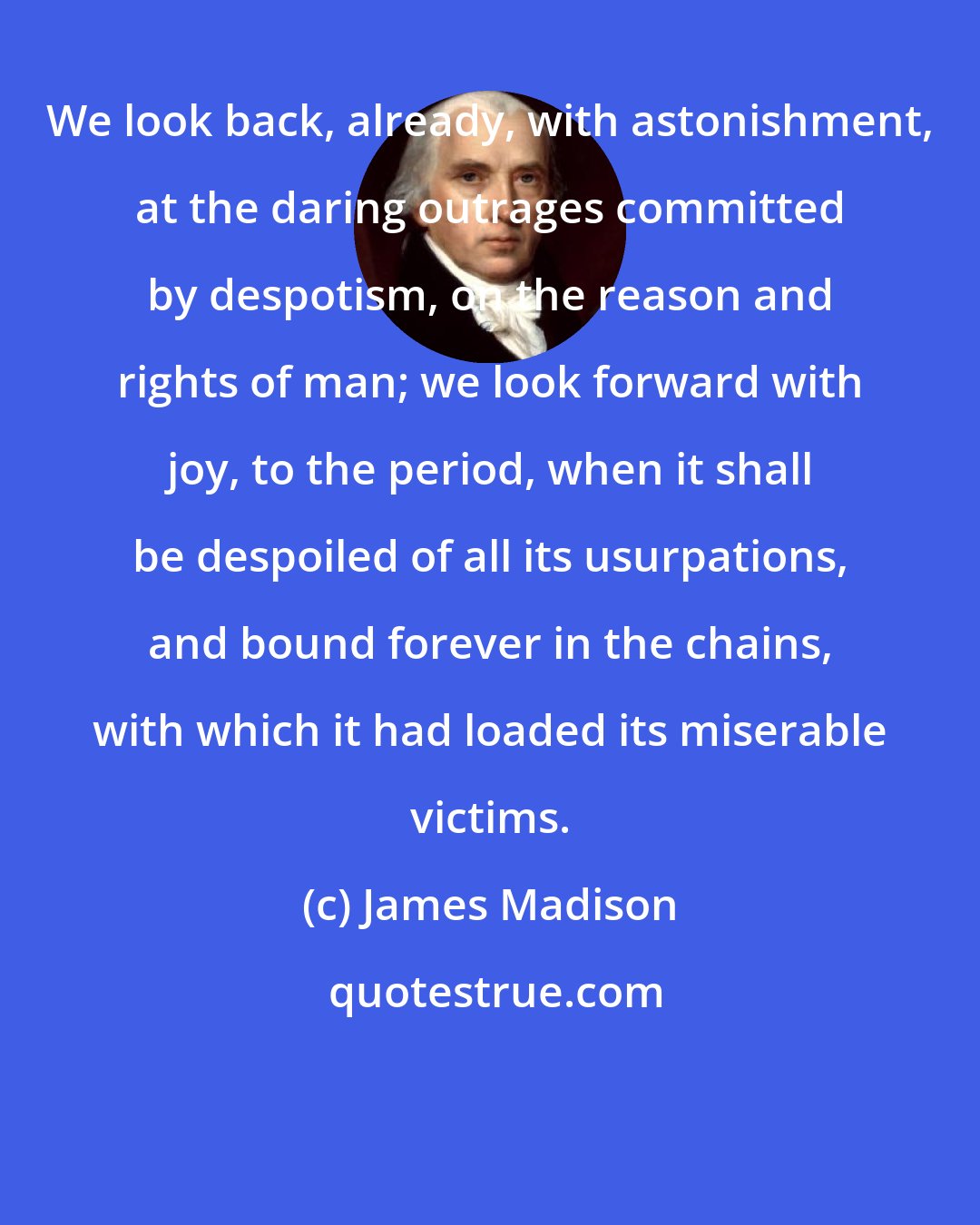 James Madison: We look back, already, with astonishment, at the daring outrages committed by despotism, on the reason and rights of man; we look forward with joy, to the period, when it shall be despoiled of all its usurpations, and bound forever in the chains, with which it had loaded its miserable victims.