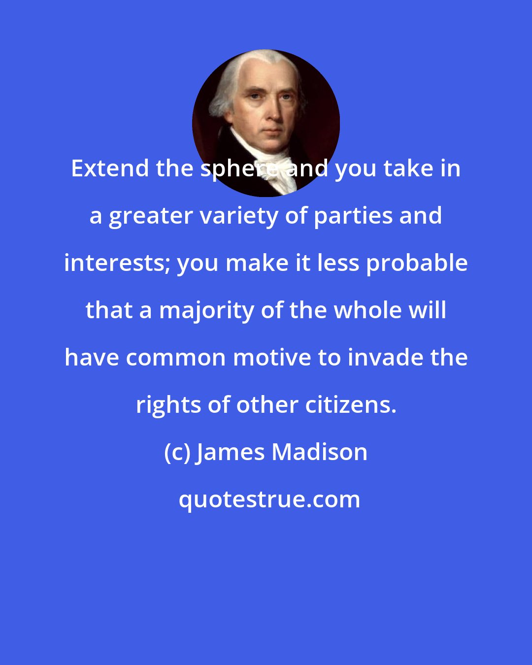 James Madison: Extend the sphere and you take in a greater variety of parties and interests; you make it less probable that a majority of the whole will have common motive to invade the rights of other citizens.