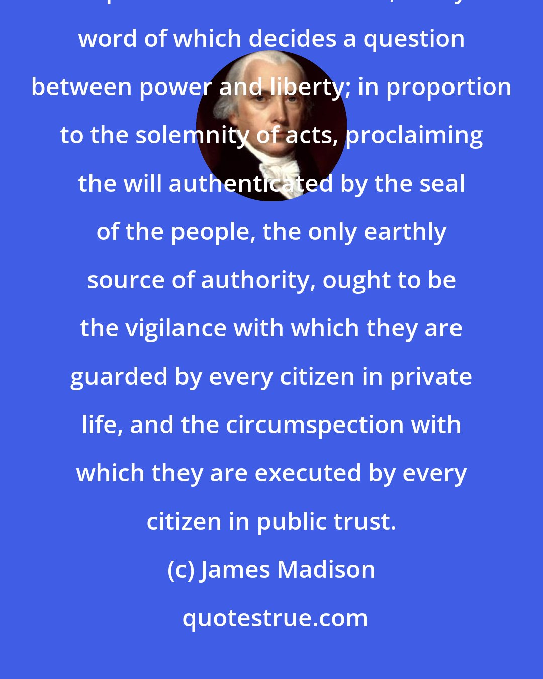 James Madison: In proportion to the value of this revolution; in proportion to the importance of instruments, every word of which decides a question between power and liberty; in proportion to the solemnity of acts, proclaiming the will authenticated by the seal of the people, the only earthly source of authority, ought to be the vigilance with which they are guarded by every citizen in private life, and the circumspection with which they are executed by every citizen in public trust.