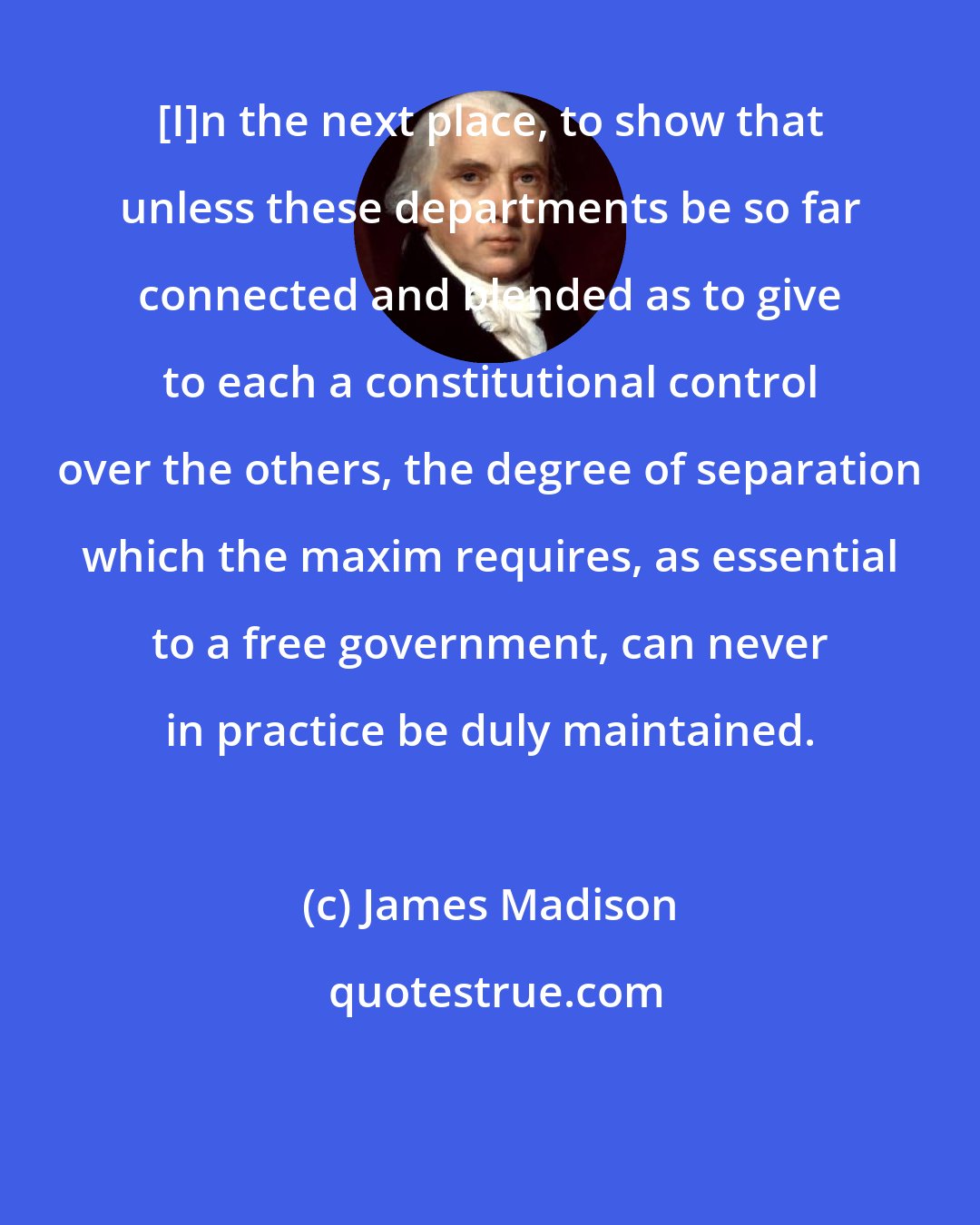 James Madison: [I]n the next place, to show that unless these departments be so far connected and blended as to give to each a constitutional control over the others, the degree of separation which the maxim requires, as essential to a free government, can never in practice be duly maintained.