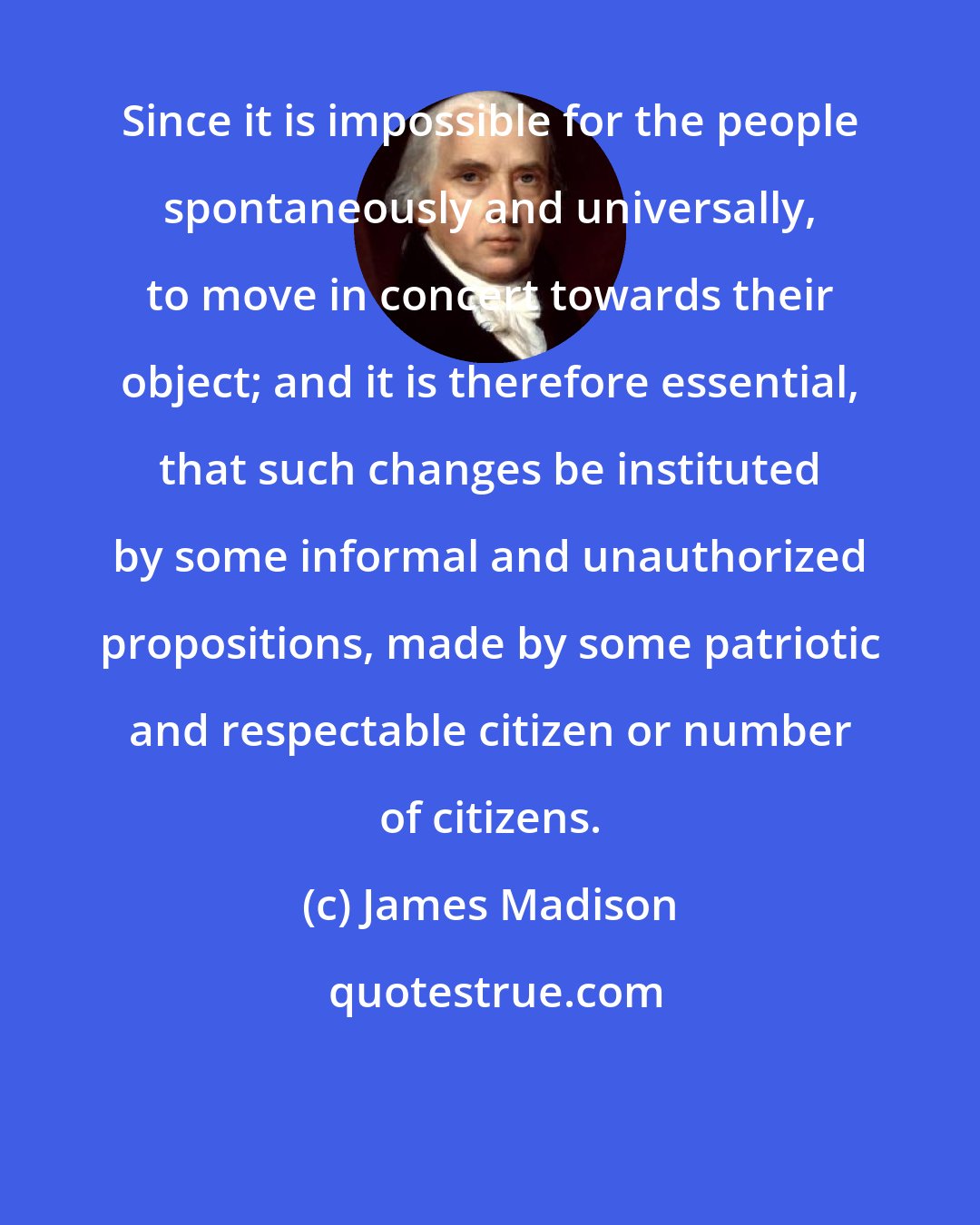 James Madison: Since it is impossible for the people spontaneously and universally, to move in concert towards their object; and it is therefore essential, that such changes be instituted by some informal and unauthorized propositions, made by some patriotic and respectable citizen or number of citizens.