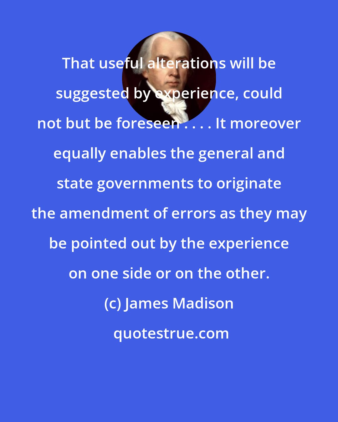 James Madison: That useful alterations will be suggested by experience, could not but be foreseen . . . . It moreover equally enables the general and state governments to originate the amendment of errors as they may be pointed out by the experience on one side or on the other.