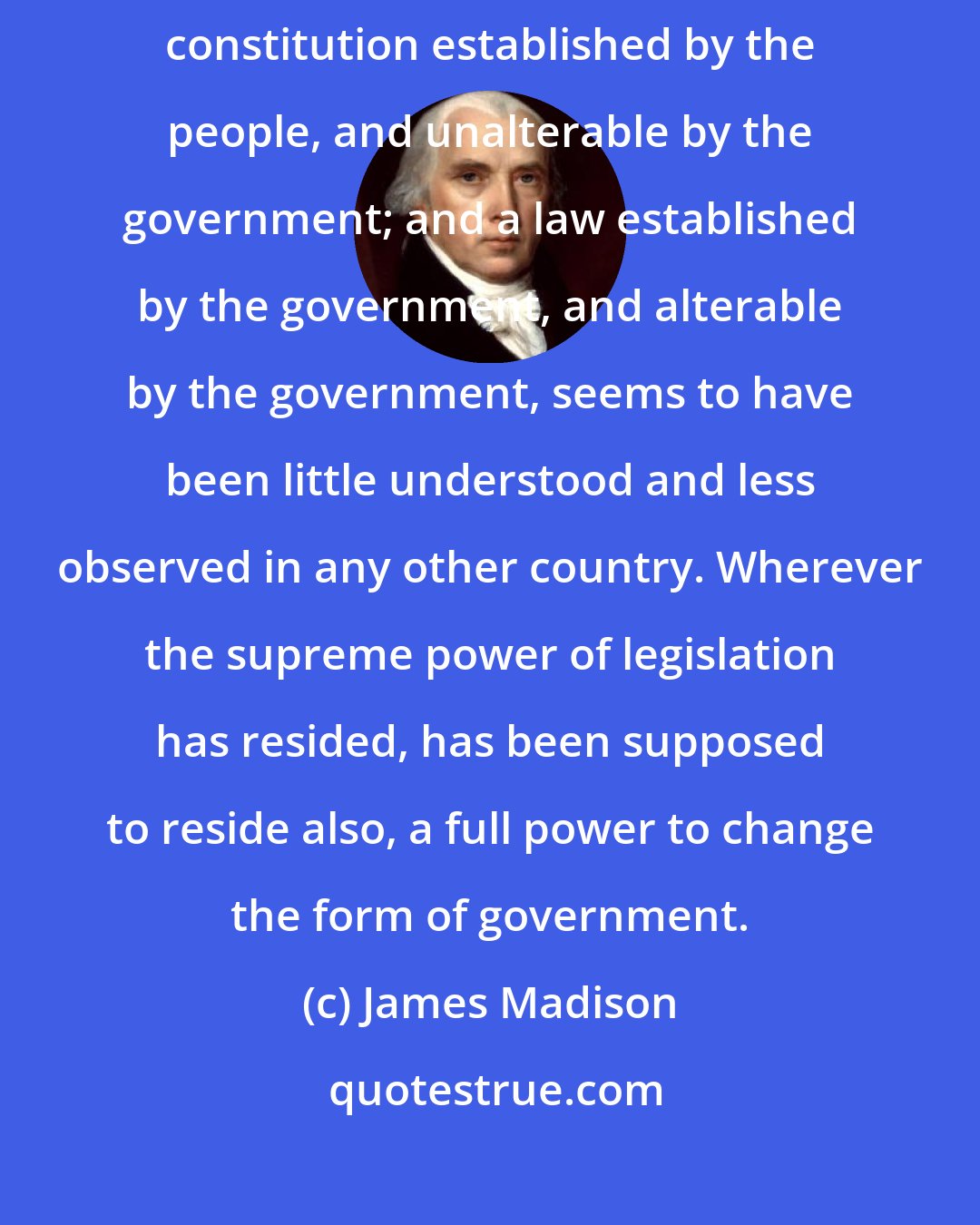 James Madison: The important distinction so well understood in America between a constitution established by the people, and unalterable by the government; and a law established by the government, and alterable by the government, seems to have been little understood and less observed in any other country. Wherever the supreme power of legislation has resided, has been supposed to reside also, a full power to change the form of government.