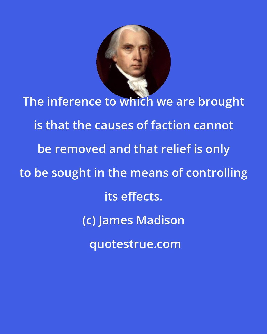 James Madison: The inference to which we are brought is that the causes of faction cannot be removed and that relief is only to be sought in the means of controlling its effects.