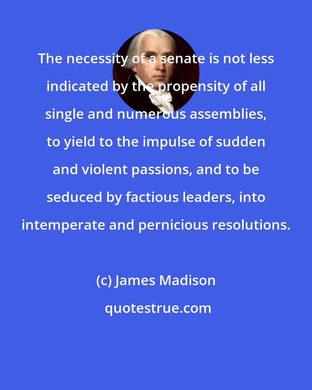 James Madison: The necessity of a senate is not less indicated by the propensity of all single and numerous assemblies, to yield to the impulse of sudden and violent passions, and to be seduced by factious leaders, into intemperate and pernicious resolutions.