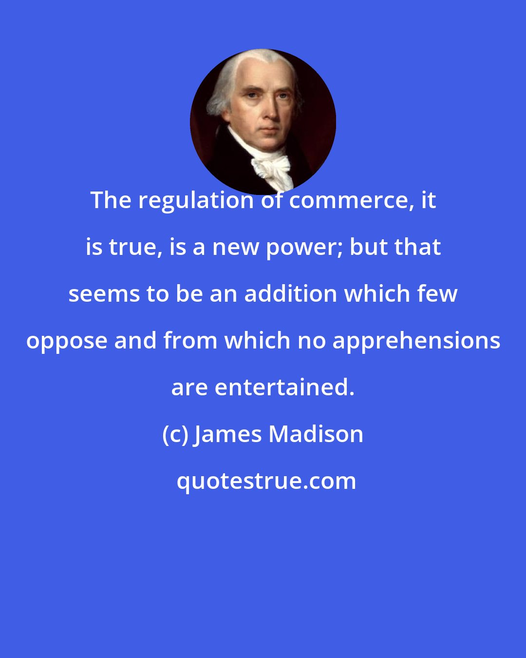 James Madison: The regulation of commerce, it is true, is a new power; but that seems to be an addition which few oppose and from which no apprehensions are entertained.