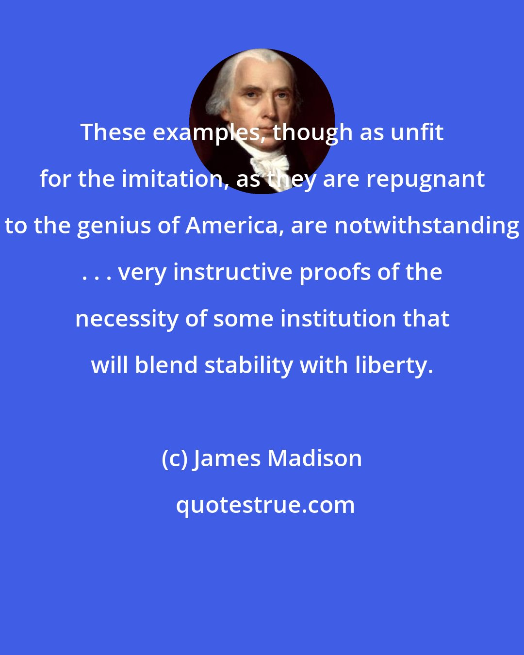 James Madison: These examples, though as unfit for the imitation, as they are repugnant to the genius of America, are notwithstanding . . . very instructive proofs of the necessity of some institution that will blend stability with liberty.