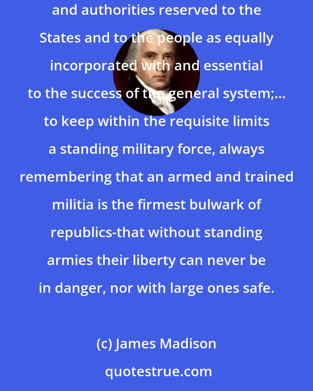 James Madison: ...to support the Constitution, which is the cement of the Union, as well in its limitations as in its authorities; to respect the rights and authorities reserved to the States and to the people as equally incorporated with and essential to the success of the general system;... to keep within the requisite limits a standing military force, always remembering that an armed and trained militia is the firmest bulwark of republics-that without standing armies their liberty can never be in danger, nor with large ones safe.