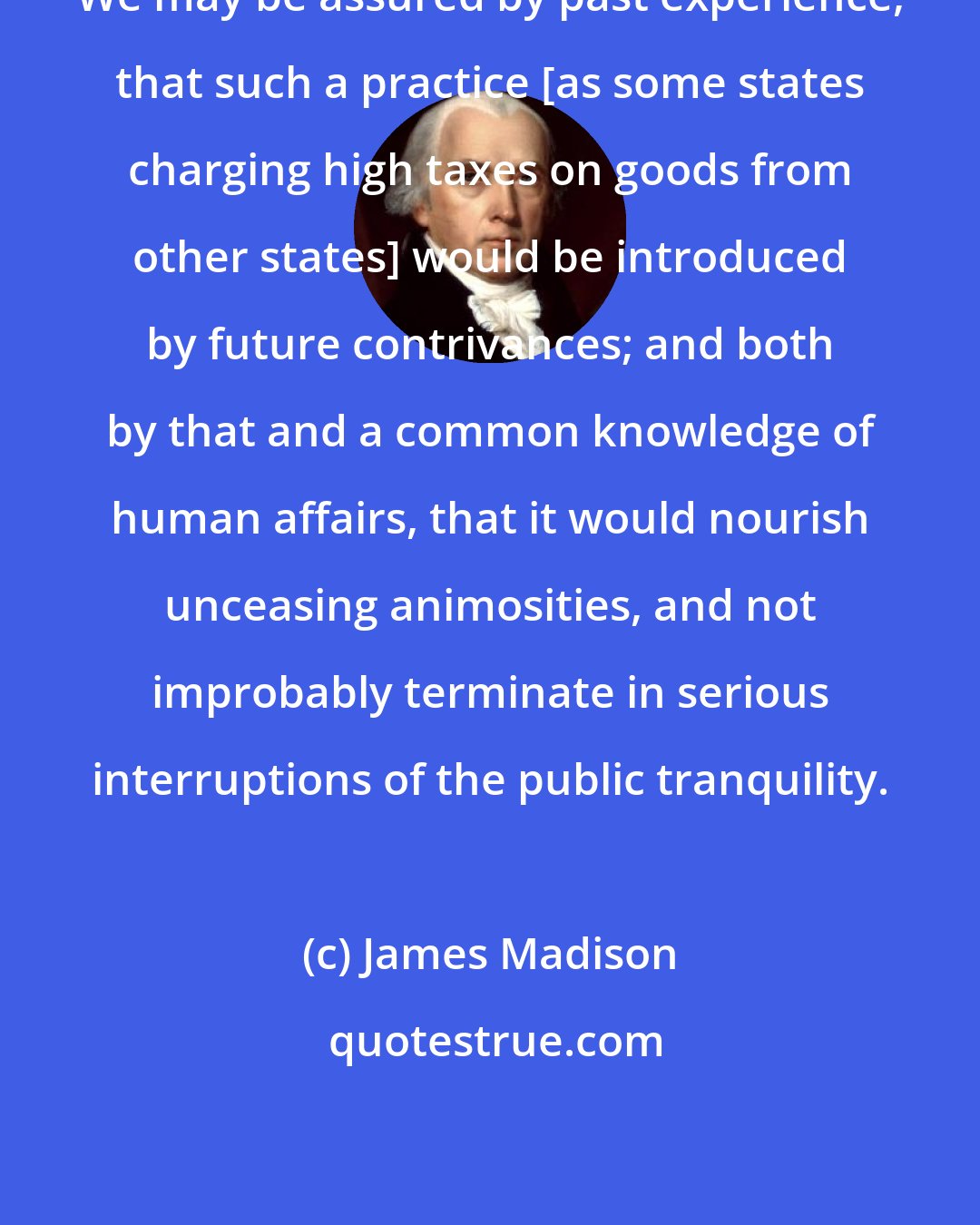 James Madison: We may be assured by past experience, that such a practice [as some states charging high taxes on goods from other states] would be introduced by future contrivances; and both by that and a common knowledge of human affairs, that it would nourish unceasing animosities, and not improbably terminate in serious interruptions of the public tranquility.