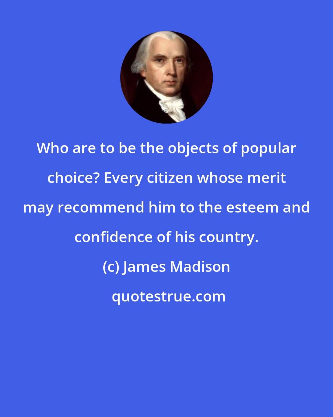 James Madison: Who are to be the objects of popular choice? Every citizen whose merit may recommend him to the esteem and confidence of his country.