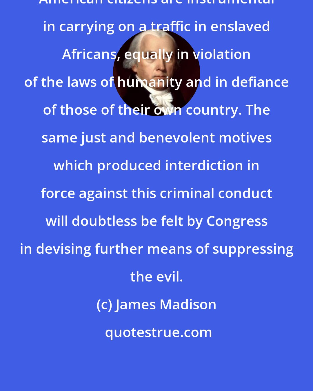 James Madison: American citizens are instrumental in carrying on a traffic in enslaved Africans, equally in violation of the laws of humanity and in defiance of those of their own country. The same just and benevolent motives which produced interdiction in force against this criminal conduct will doubtless be felt by Congress in devising further means of suppressing the evil.