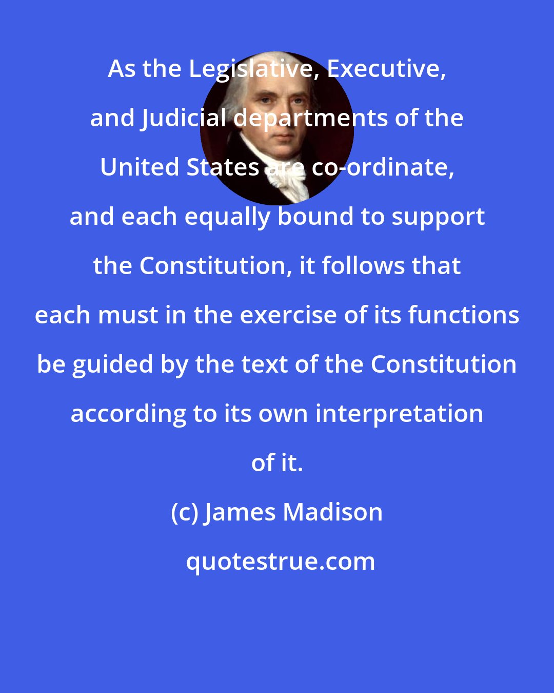 James Madison: As the Legislative, Executive, and Judicial departments of the United States are co-ordinate, and each equally bound to support the Constitution, it follows that each must in the exercise of its functions be guided by the text of the Constitution according to its own interpretation of it.