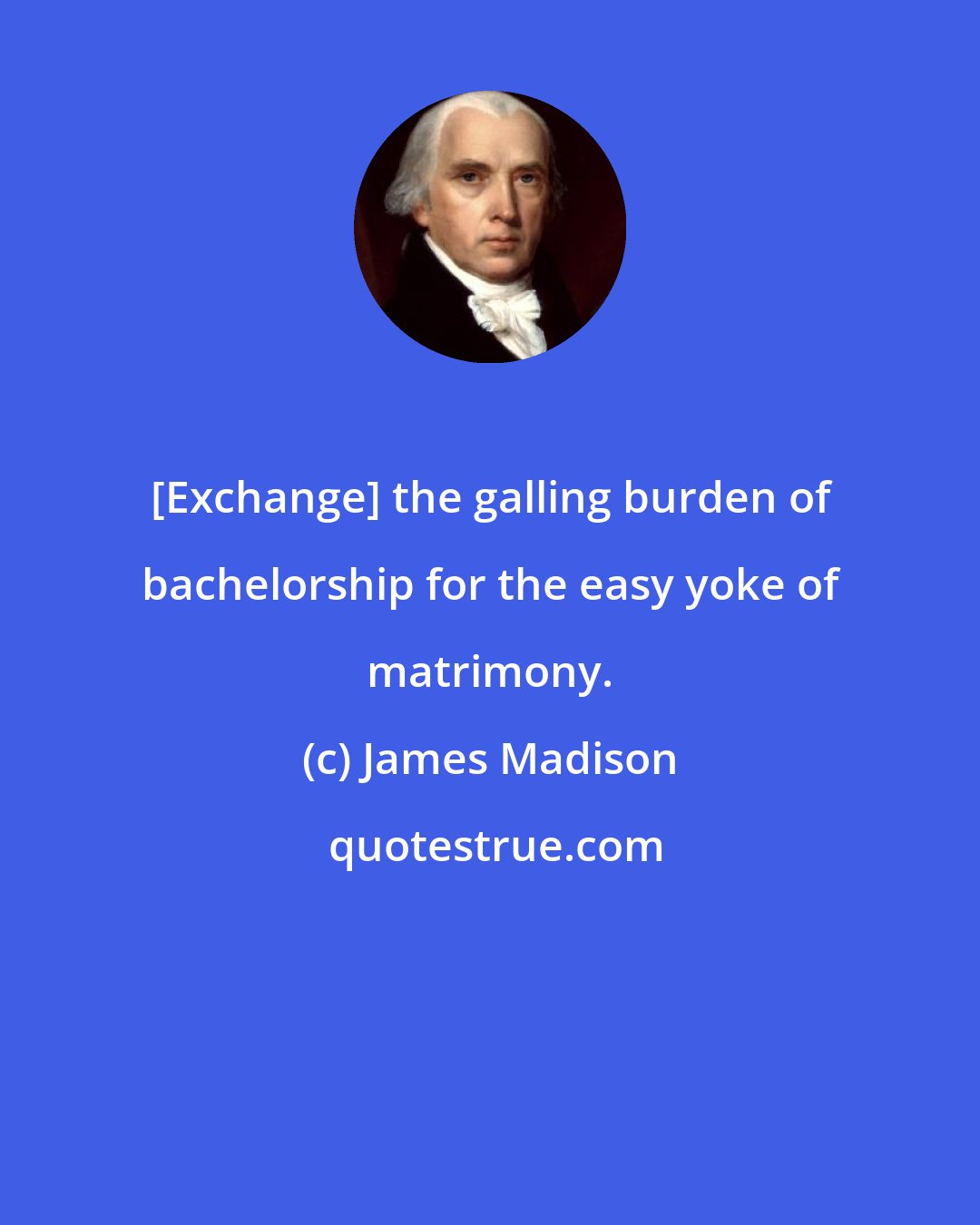 James Madison: [Exchange] the galling burden of bachelorship for the easy yoke of matrimony.