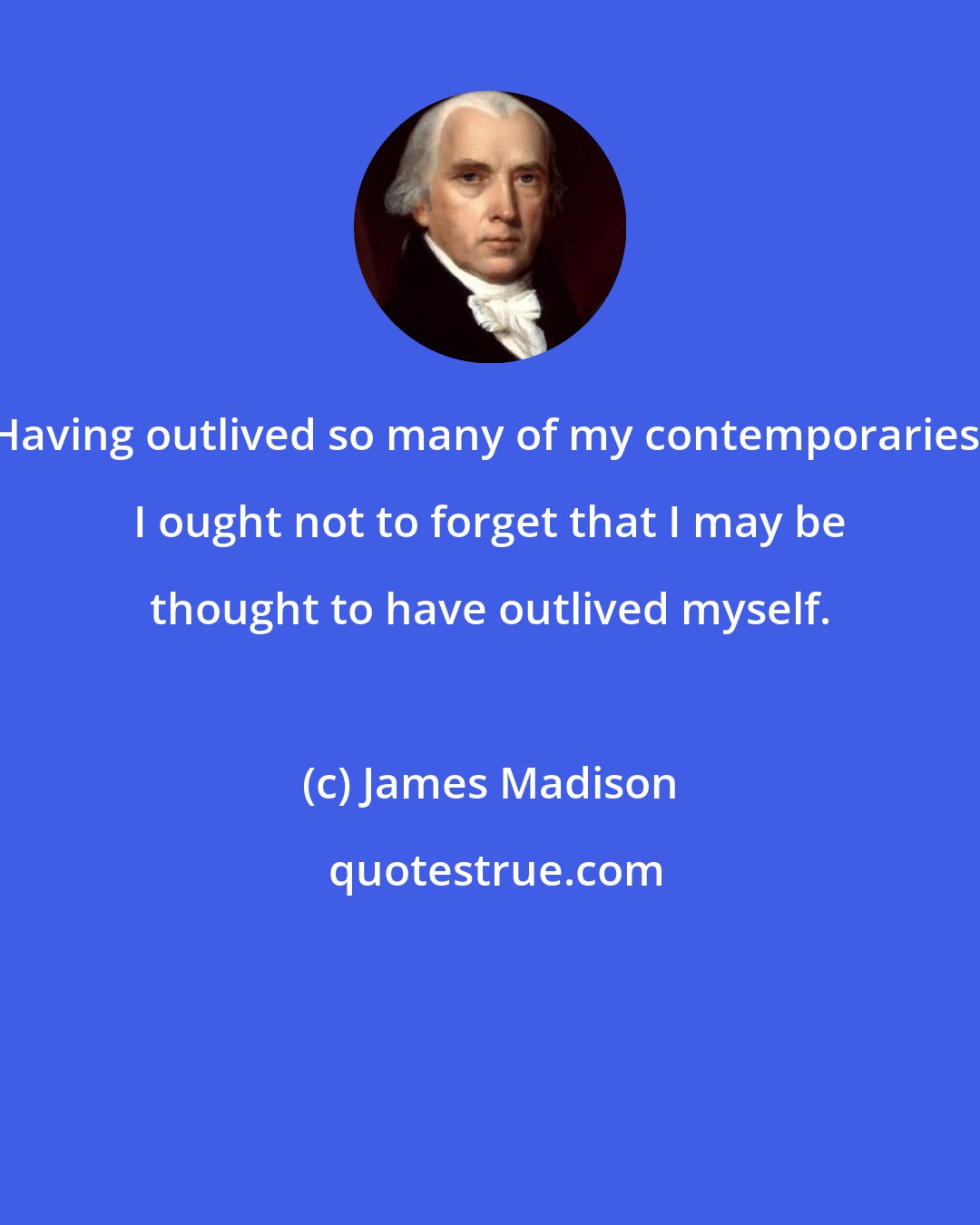 James Madison: Having outlived so many of my contemporaries, I ought not to forget that I may be thought to have outlived myself.