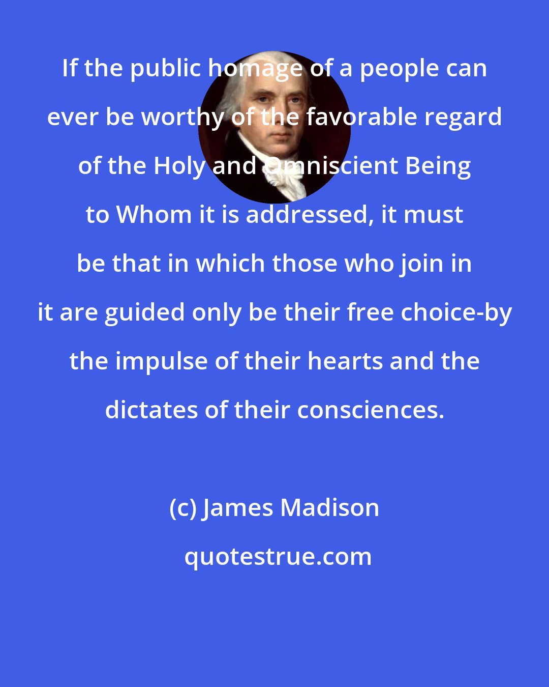 James Madison: If the public homage of a people can ever be worthy of the favorable regard of the Holy and Omniscient Being to Whom it is addressed, it must be that in which those who join in it are guided only be their free choice-by the impulse of their hearts and the dictates of their consciences.