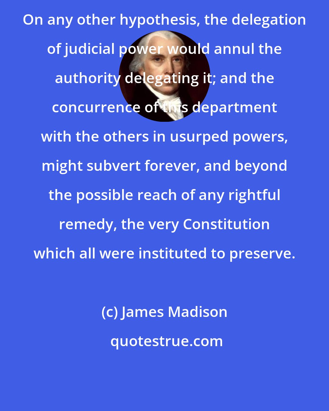 James Madison: On any other hypothesis, the delegation of judicial power would annul the authority delegating it; and the concurrence of this department with the others in usurped powers, might subvert forever, and beyond the possible reach of any rightful remedy, the very Constitution which all were instituted to preserve.