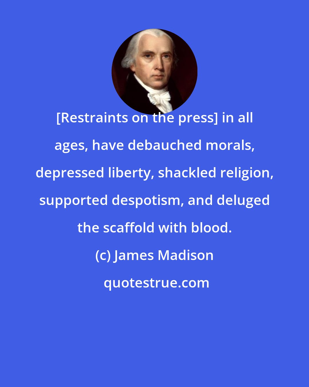 James Madison: [Restraints on the press] in all ages, have debauched morals, depressed liberty, shackled religion, supported despotism, and deluged the scaffold with blood.