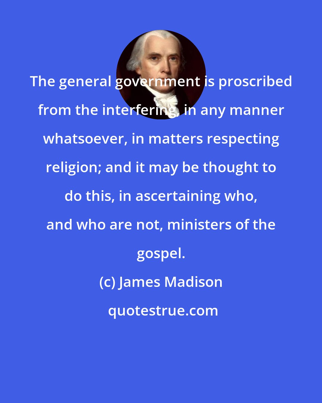 James Madison: The general government is proscribed from the interfering, in any manner whatsoever, in matters respecting religion; and it may be thought to do this, in ascertaining who, and who are not, ministers of the gospel.