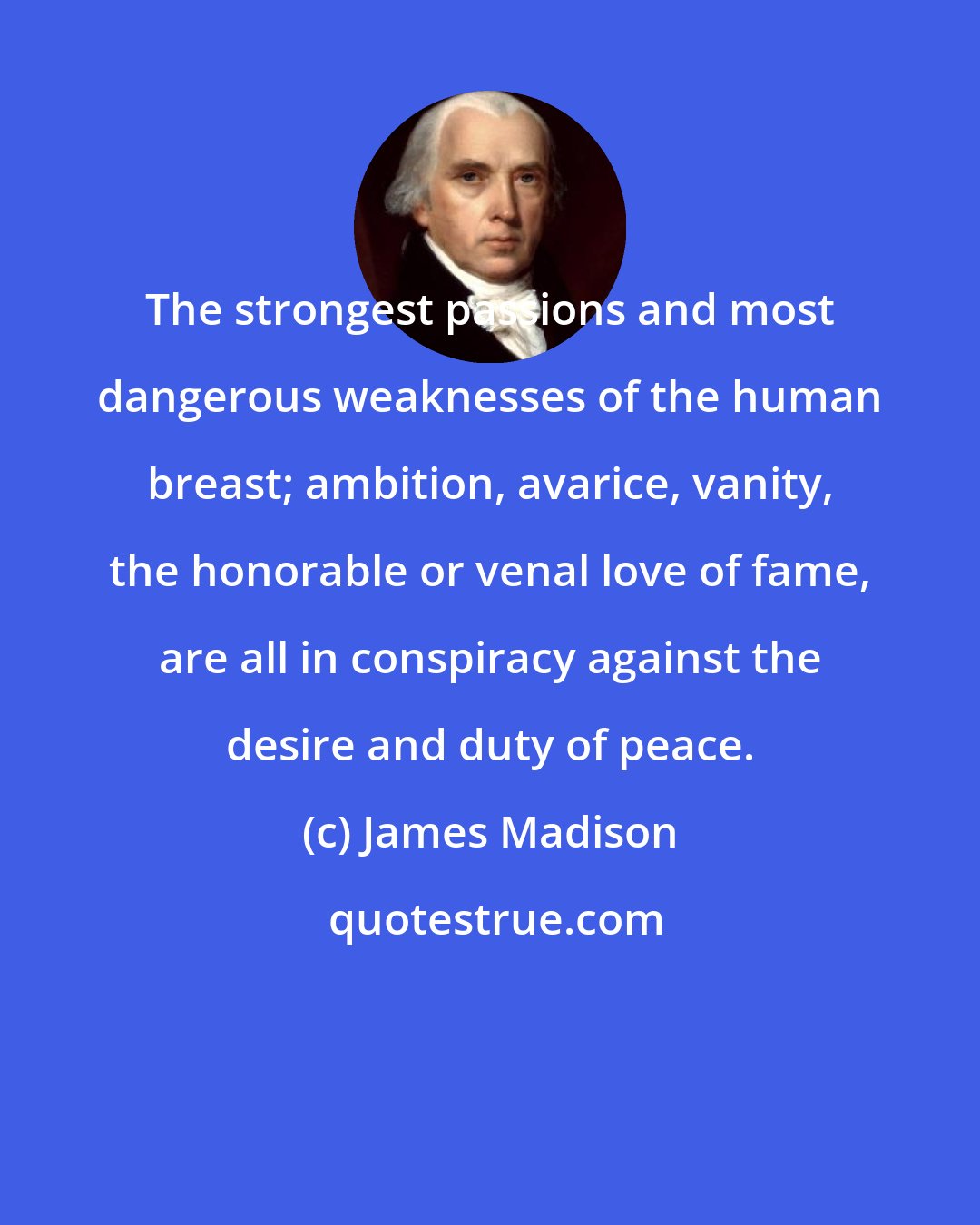 James Madison: The strongest passions and most dangerous weaknesses of the human breast; ambition, avarice, vanity, the honorable or venal love of fame, are all in conspiracy against the desire and duty of peace.