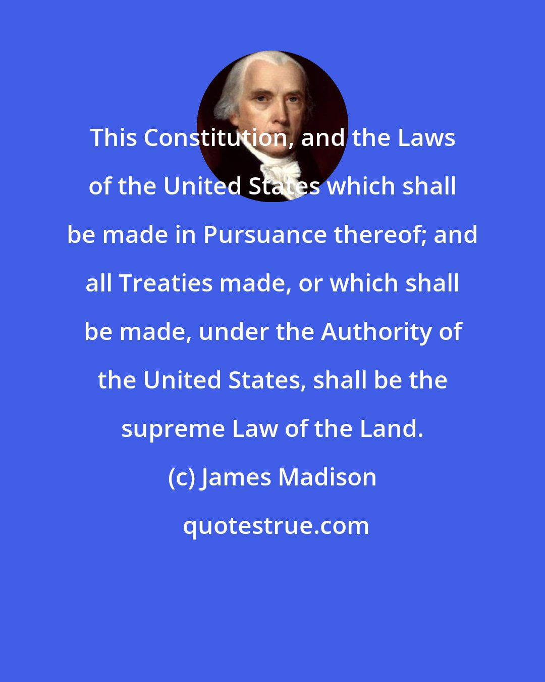 James Madison: This Constitution, and the Laws of the United States which shall be made in Pursuance thereof; and all Treaties made, or which shall be made, under the Authority of the United States, shall be the supreme Law of the Land.