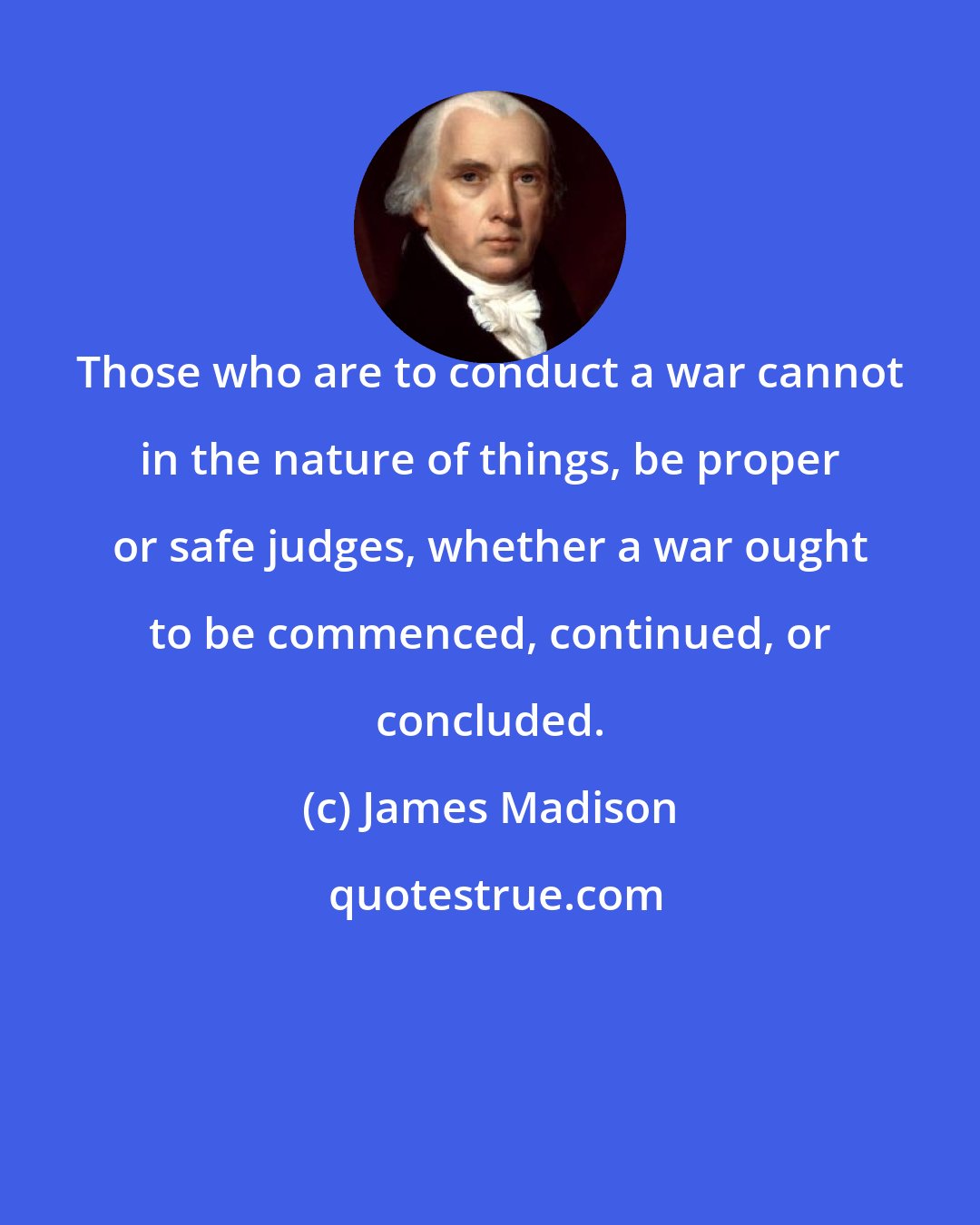 James Madison: Those who are to conduct a war cannot in the nature of things, be proper or safe judges, whether a war ought to be commenced, continued, or concluded.