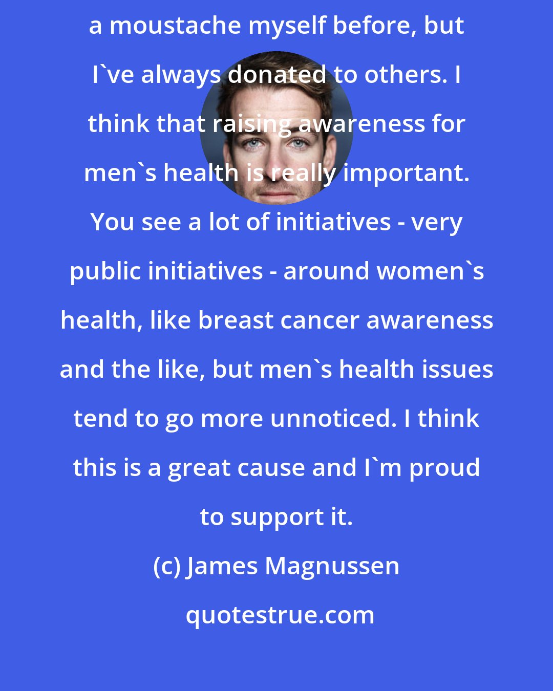 James Magnussen: Movember is an event that I've supported for a number of years. I haven't grown a moustache myself before, but I've always donated to others. I think that raising awareness for men's health is really important. You see a lot of initiatives - very public initiatives - around women's health, like breast cancer awareness and the like, but men's health issues tend to go more unnoticed. I think this is a great cause and I'm proud to support it.