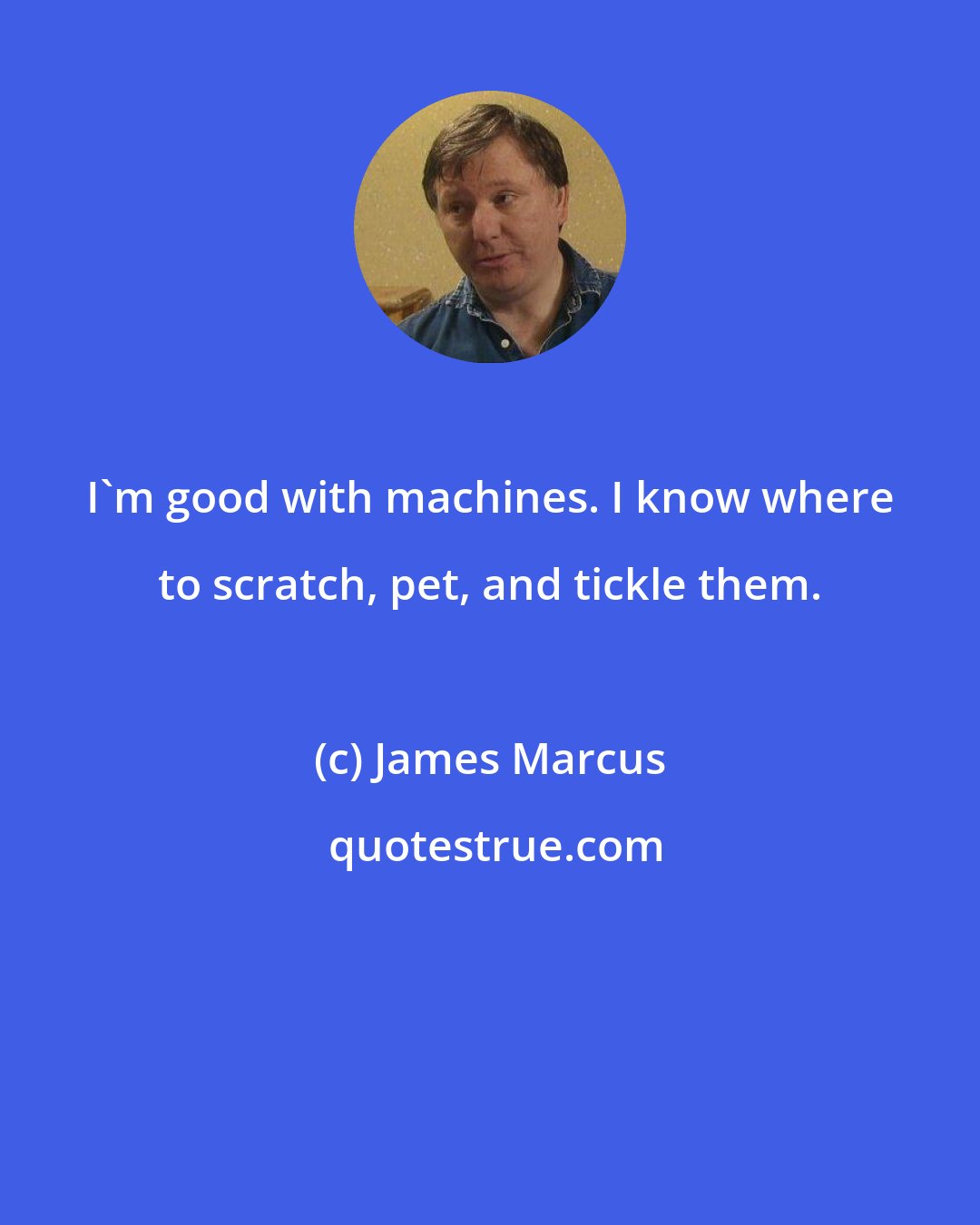 James Marcus: I'm good with machines. I know where to scratch, pet, and tickle them.