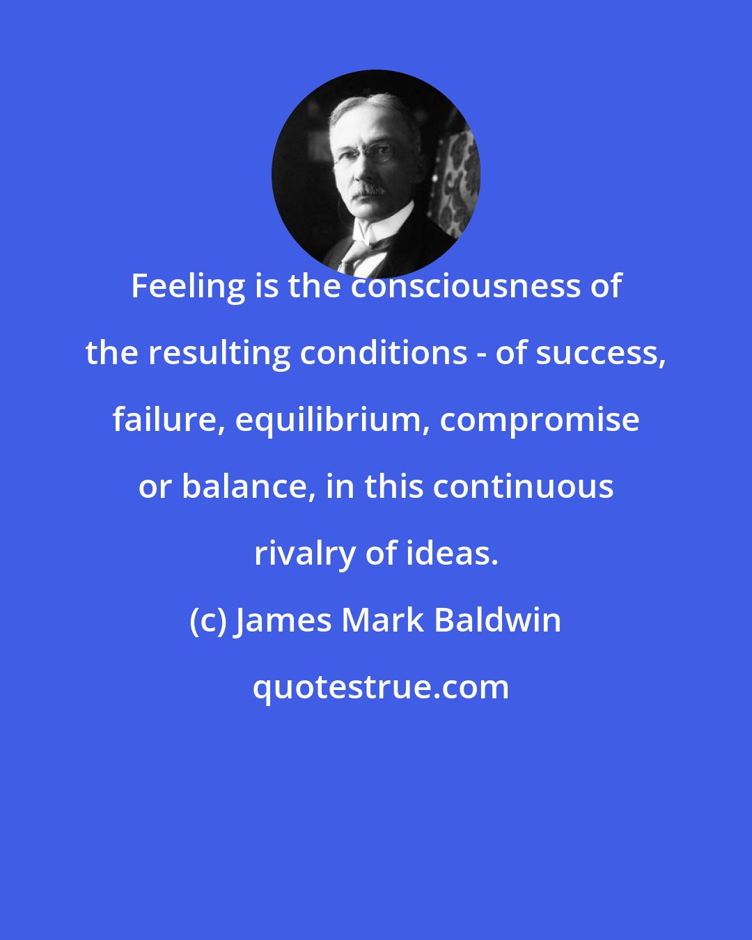 James Mark Baldwin: Feeling is the consciousness of the resulting conditions - of success, failure, equilibrium, compromise or balance, in this continuous rivalry of ideas.