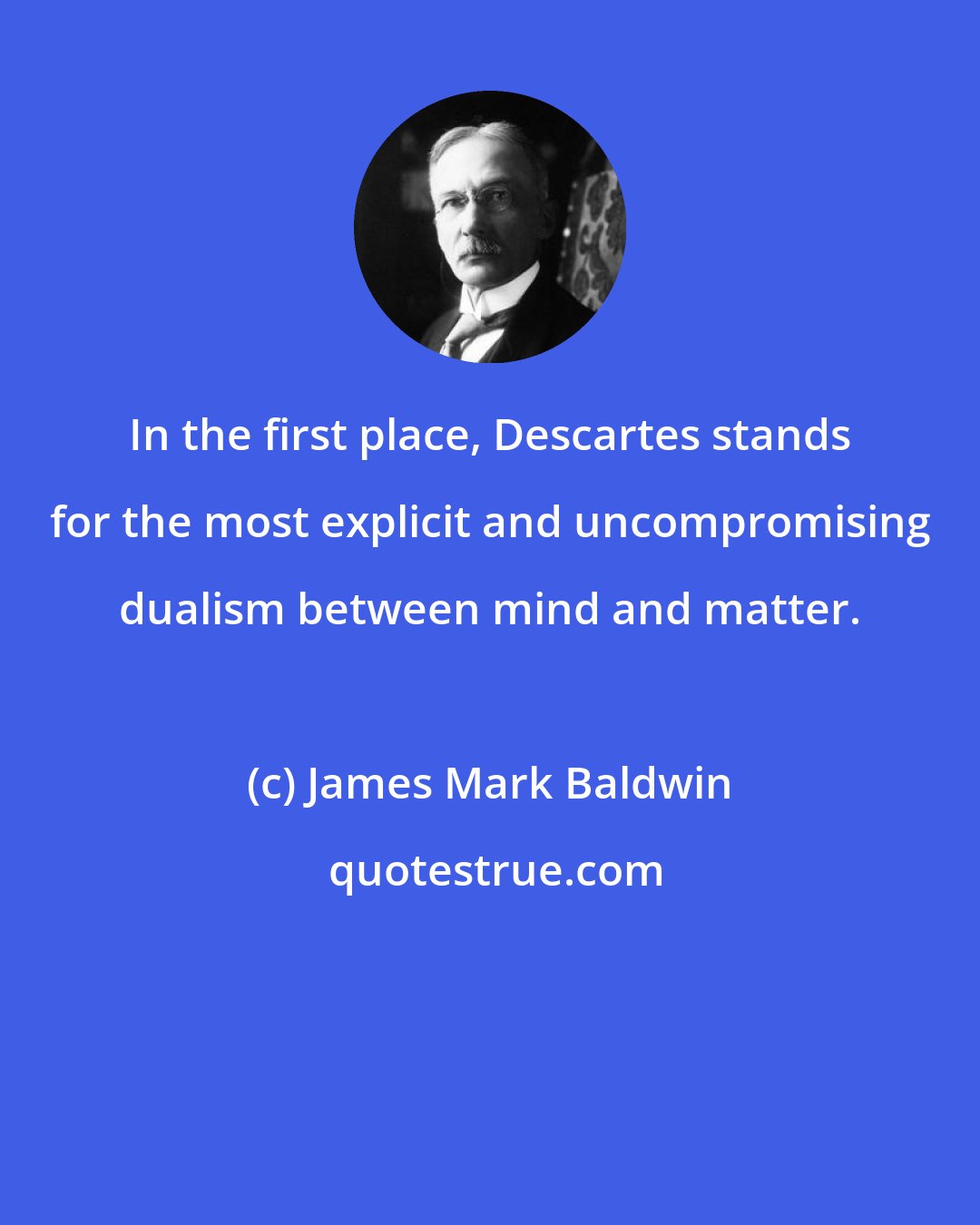 James Mark Baldwin: In the first place, Descartes stands for the most explicit and uncompromising dualism between mind and matter.